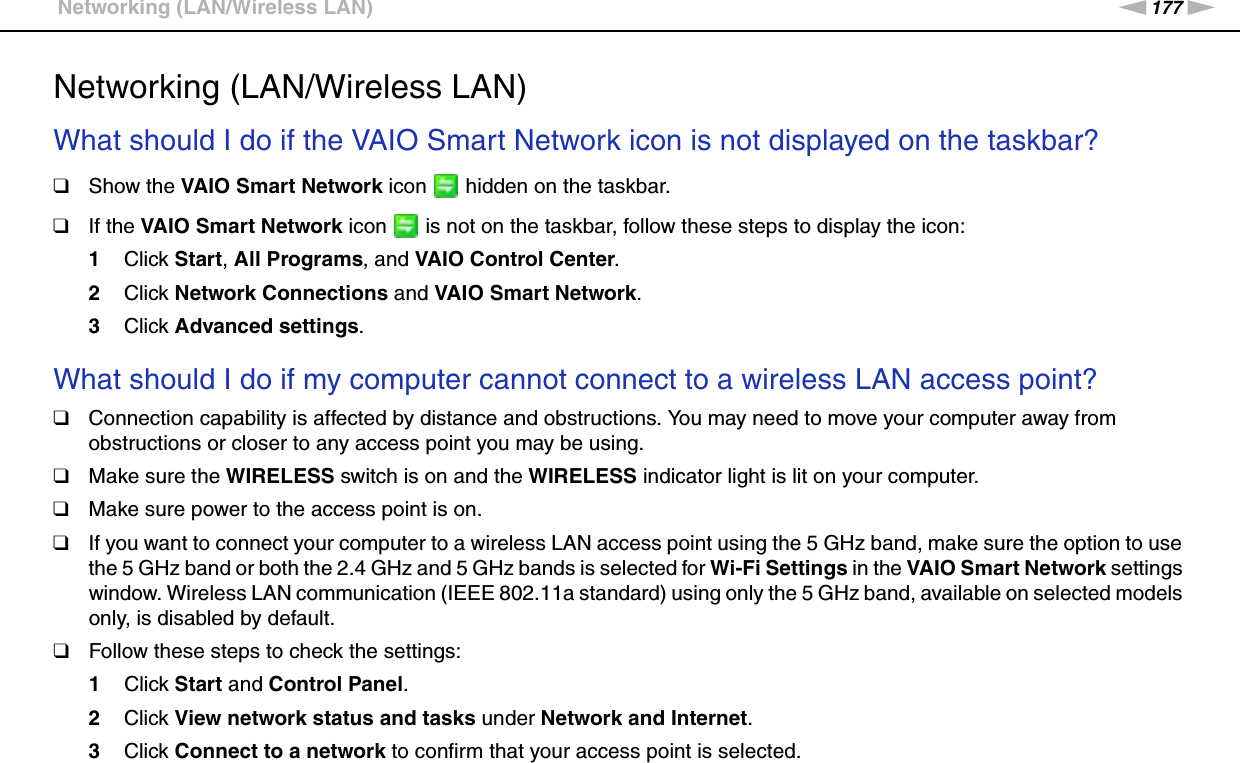 177nNTroubleshooting &gt;Networking (LAN/Wireless LAN)Networking (LAN/Wireless LAN)What should I do if the VAIO Smart Network icon is not displayed on the taskbar?❑Show the VAIO Smart Network icon   hidden on the taskbar.❑If the VAIO Smart Network icon   is not on the taskbar, follow these steps to display the icon:1Click Start, All Programs, and VAIO Control Center.2Click Network Connections and VAIO Smart Network.3Click Advanced settings. What should I do if my computer cannot connect to a wireless LAN access point?❑Connection capability is affected by distance and obstructions. You may need to move your computer away from obstructions or closer to any access point you may be using.❑Make sure the WIRELESS switch is on and the WIRELESS indicator light is lit on your computer.❑Make sure power to the access point is on.❑If you want to connect your computer to a wireless LAN access point using the 5 GHz band, make sure the option to use the 5 GHz band or both the 2.4 GHz and 5 GHz bands is selected for Wi-Fi Settings in the VAIO Smart Network settings window. Wireless LAN communication (IEEE 802.11a standard) using only the 5 GHz band, available on selected models only, is disabled by default.❑Follow these steps to check the settings:1Click Start and Control Panel.2Click View network status and tasks under Network and Internet.3Click Connect to a network to confirm that your access point is selected.