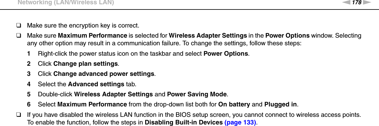 178nNTroubleshooting &gt;Networking (LAN/Wireless LAN)❑Make sure the encryption key is correct.❑Make sure Maximum Performance is selected for Wireless Adapter Settings in the Power Options window. Selecting any other option may result in a communication failure. To change the settings, follow these steps:1Right-click the power status icon on the taskbar and select Power Options.2Click Change plan settings.3Click Change advanced power settings.4Select the Advanced settings tab.5Double-click Wireless Adapter Settings and Power Saving Mode.6Select Maximum Performance from the drop-down list both for On battery and Plugged in.❑If you have disabled the wireless LAN function in the BIOS setup screen, you cannot connect to wireless access points. To enable the function, follow the steps in Disabling Built-in Devices (page 133). 