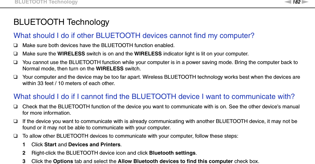 182nNTroubleshooting &gt;BLUETOOTH TechnologyBLUETOOTH TechnologyWhat should I do if other BLUETOOTH devices cannot find my computer?❑Make sure both devices have the BLUETOOTH function enabled.❑Make sure the WIRELESS switch is on and the WIRELESS indicator light is lit on your computer.❑You cannot use the BLUETOOTH function while your computer is in a power saving mode. Bring the computer back to Normal mode, then turn on the WIRELESS switch.❑Your computer and the device may be too far apart. Wireless BLUETOOTH technology works best when the devices are within 33 feet / 10 meters of each other. What should I do if I cannot find the BLUETOOTH device I want to communicate with?❑Check that the BLUETOOTH function of the device you want to communicate with is on. See the other device&apos;s manual for more information.❑If the device you want to communicate with is already communicating with another BLUETOOTH device, it may not be found or it may not be able to communicate with your computer.❑To allow other BLUETOOTH devices to communicate with your computer, follow these steps:1Click Start and Devices and Printers.2Right-click the BLUETOOTH device icon and click Bluetooth settings.3Click the Options tab and select the Allow Bluetooth devices to find this computer check box. 