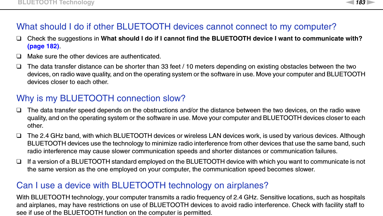 183nNTroubleshooting &gt;BLUETOOTH TechnologyWhat should I do if other BLUETOOTH devices cannot connect to my computer?❑Check the suggestions in What should I do if I cannot find the BLUETOOTH device I want to communicate with? (page 182).❑Make sure the other devices are authenticated.❑The data transfer distance can be shorter than 33 feet / 10 meters depending on existing obstacles between the two devices, on radio wave quality, and on the operating system or the software in use. Move your computer and BLUETOOTH devices closer to each other. Why is my BLUETOOTH connection slow?❑The data transfer speed depends on the obstructions and/or the distance between the two devices, on the radio wave quality, and on the operating system or the software in use. Move your computer and BLUETOOTH devices closer to each other.❑The 2.4 GHz band, with which BLUETOOTH devices or wireless LAN devices work, is used by various devices. Although BLUETOOTH devices use the technology to minimize radio interference from other devices that use the same band, such radio interference may cause slower communication speeds and shorter distances or communication failures.❑If a version of a BLUETOOTH standard employed on the BLUETOOTH device with which you want to communicate is not the same version as the one employed on your computer, the communication speed becomes slower.  Can I use a device with BLUETOOTH technology on airplanes?With BLUETOOTH technology, your computer transmits a radio frequency of 2.4 GHz. Sensitive locations, such as hospitals and airplanes, may have restrictions on use of BLUETOOTH devices to avoid radio interference. Check with facility staff to see if use of the BLUETOOTH function on the computer is permitted. 