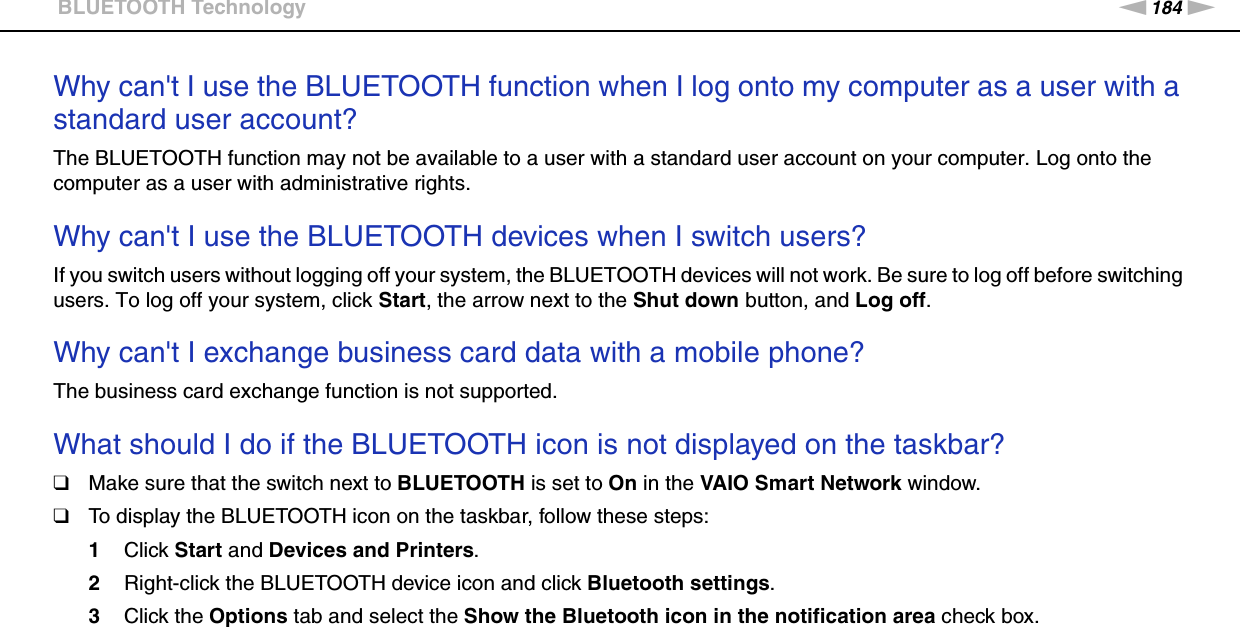 184nNTroubleshooting &gt;BLUETOOTH TechnologyWhy can&apos;t I use the BLUETOOTH function when I log onto my computer as a user with a standard user account?The BLUETOOTH function may not be available to a user with a standard user account on your computer. Log onto the computer as a user with administrative rights. Why can&apos;t I use the BLUETOOTH devices when I switch users?If you switch users without logging off your system, the BLUETOOTH devices will not work. Be sure to log off before switching users. To log off your system, click Start, the arrow next to the Shut down button, and Log off. Why can&apos;t I exchange business card data with a mobile phone?The business card exchange function is not supported. What should I do if the BLUETOOTH icon is not displayed on the taskbar?❑Make sure that the switch next to BLUETOOTH is set to On in the VAIO Smart Network window.❑To display the BLUETOOTH icon on the taskbar, follow these steps:1Click Start and Devices and Printers.2Right-click the BLUETOOTH device icon and click Bluetooth settings.3Click the Options tab and select the Show the Bluetooth icon in the notification area check box.  