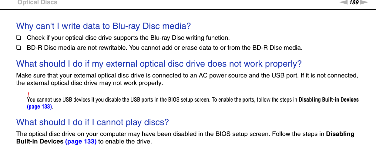 189nNTroubleshooting &gt;Optical DiscsWhy can&apos;t I write data to Blu-ray Disc media?❑Check if your optical disc drive supports the Blu-ray Disc writing function.❑BD-R Disc media are not rewritable. You cannot add or erase data to or from the BD-R Disc media. What should I do if my external optical disc drive does not work properly?Make sure that your external optical disc drive is connected to an AC power source and the USB port. If it is not connected, the external optical disc drive may not work properly.!You cannot use USB devices if you disable the USB ports in the BIOS setup screen. To enable the ports, follow the steps in Disabling Built-in Devices (page 133). What should I do if I cannot play discs?The optical disc drive on your computer may have been disabled in the BIOS setup screen. Follow the steps in Disabling Built-in Devices (page 133) to enable the drive.  