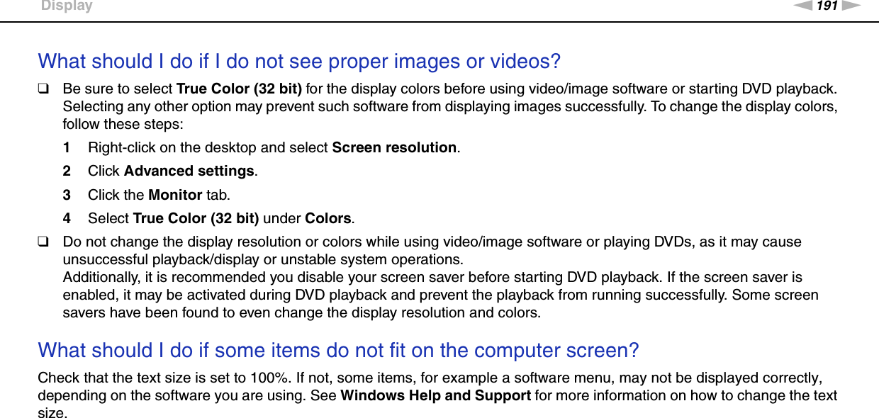 191nNTroubleshooting &gt;DisplayWhat should I do if I do not see proper images or videos?❑Be sure to select True Color (32 bit) for the display colors before using video/image software or starting DVD playback. Selecting any other option may prevent such software from displaying images successfully. To change the display colors, follow these steps:1Right-click on the desktop and select Screen resolution.2Click Advanced settings.3Click the Monitor tab.4Select True Color (32 bit) under Colors.❑Do not change the display resolution or colors while using video/image software or playing DVDs, as it may cause unsuccessful playback/display or unstable system operations.Additionally, it is recommended you disable your screen saver before starting DVD playback. If the screen saver is enabled, it may be activated during DVD playback and prevent the playback from running successfully. Some screen savers have been found to even change the display resolution and colors. What should I do if some items do not fit on the computer screen?Check that the text size is set to 100%. If not, some items, for example a software menu, may not be displayed correctly, depending on the software you are using. See Windows Help and Support for more information on how to change the text size. 