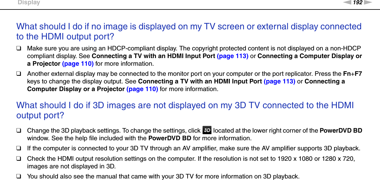 192nNTroubleshooting &gt;DisplayWhat should I do if no image is displayed on my TV screen or external display connected to the HDMI output port?❑Make sure you are using an HDCP-compliant display. The copyright protected content is not displayed on a non-HDCP compliant display. See Connecting a TV with an HDMI Input Port (page 113) or Connecting a Computer Display or a Projector (page 110) for more information.❑Another external display may be connected to the monitor port on your computer or the port replicator. Press the Fn+F7 keys to change the display output. See Connecting a TV with an HDMI Input Port (page 113) or Connecting a Computer Display or a Projector (page 110) for more information. What should I do if 3D images are not displayed on my 3D TV connected to the HDMI output port?❑Change the 3D playback settings. To change the settings, click   located at the lower right corner of the PowerDVD BD window. See the help file included with the PowerDVD BD for more information.❑If the computer is connected to your 3D TV through an AV amplifier, make sure the AV amplifier supports 3D playback.❑Check the HDMI output resolution settings on the computer. If the resolution is not set to 1920 x 1080 or 1280 x 720, images are not displayed in 3D.❑You should also see the manual that came with your 3D TV for more information on 3D playback. 