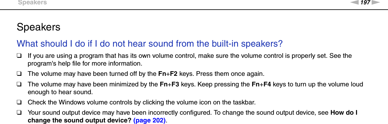 197nNTroubleshooting &gt;SpeakersSpeakersWhat should I do if I do not hear sound from the built-in speakers?❑If you are using a program that has its own volume control, make sure the volume control is properly set. See the program&apos;s help file for more information.❑The volume may have been turned off by the Fn+F2 keys. Press them once again.❑The volume may have been minimized by the Fn+F3 keys. Keep pressing the Fn+F4 keys to turn up the volume loud enough to hear sound.❑Check the Windows volume controls by clicking the volume icon on the taskbar.❑Your sound output device may have been incorrectly configured. To change the sound output device, see How do I change the sound output device? (page 202). 