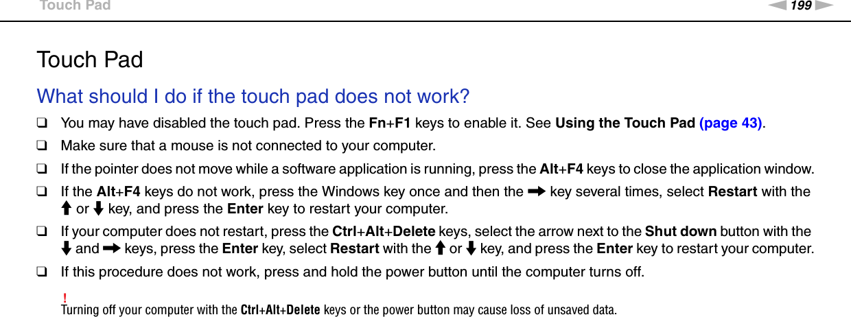 199nNTroubleshooting &gt;Touch PadTouch PadWhat should I do if the touch pad does not work?❑You may have disabled the touch pad. Press the Fn+F1 keys to enable it. See Using the Touch Pad (page 43).❑Make sure that a mouse is not connected to your computer.❑If the pointer does not move while a software application is running, press the Alt+F4 keys to close the application window.❑If the Alt+F4 keys do not work, press the Windows key once and then the , key several times, select Restart with the M or m key, and press the Enter key to restart your computer.❑If your computer does not restart, press the Ctrl+Alt+Delete keys, select the arrow next to the Shut down button with the m and , keys, press the Enter key, select Restart with the M or m key, and press the Enter key to restart your computer.❑If this procedure does not work, press and hold the power button until the computer turns off.!Turning off your computer with the Ctrl+Alt+Delete keys or the power button may cause loss of unsaved data.  