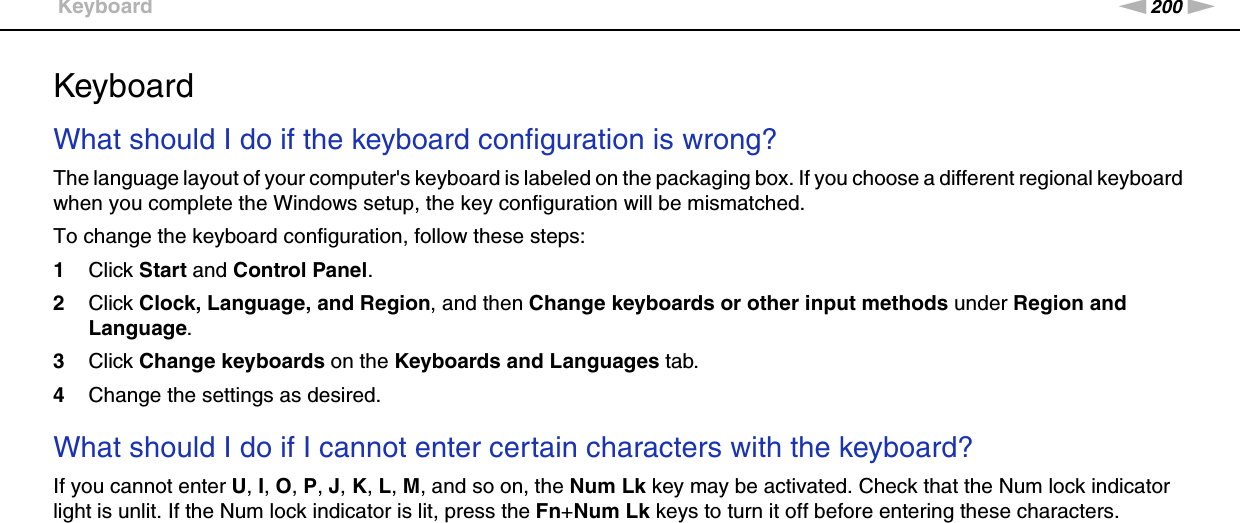 200nNTroubleshooting &gt;KeyboardKeyboardWhat should I do if the keyboard configuration is wrong?The language layout of your computer&apos;s keyboard is labeled on the packaging box. If you choose a different regional keyboard when you complete the Windows setup, the key configuration will be mismatched.To change the keyboard configuration, follow these steps:1Click Start and Control Panel.2Click Clock, Language, and Region, and then Change keyboards or other input methods under Region and Language.3Click Change keyboards on the Keyboards and Languages tab.4Change the settings as desired. What should I do if I cannot enter certain characters with the keyboard?If you cannot enter U, I, O, P, J, K, L, M, and so on, the Num Lk key may be activated. Check that the Num lock indicator light is unlit. If the Num lock indicator is lit, press the Fn+Num Lk keys to turn it off before entering these characters.  