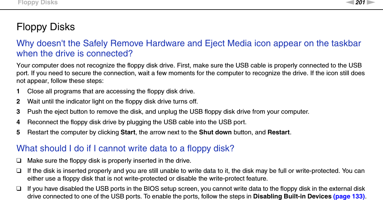 201nNTroubleshooting &gt;Floppy DisksFloppy DisksWhy doesn&apos;t the Safely Remove Hardware and Eject Media icon appear on the taskbar when the drive is connected?Your computer does not recognize the floppy disk drive. First, make sure the USB cable is properly connected to the USB port. If you need to secure the connection, wait a few moments for the computer to recognize the drive. If the icon still does not appear, follow these steps:1Close all programs that are accessing the floppy disk drive.2Wait until the indicator light on the floppy disk drive turns off.3Push the eject button to remove the disk, and unplug the USB floppy disk drive from your computer.4Reconnect the floppy disk drive by plugging the USB cable into the USB port.5Restart the computer by clicking Start, the arrow next to the Shut down button, and Restart. What should I do if I cannot write data to a floppy disk?❑Make sure the floppy disk is properly inserted in the drive. ❑If the disk is inserted properly and you are still unable to write data to it, the disk may be full or write-protected. You can either use a floppy disk that is not write-protected or disable the write-protect feature.❑If you have disabled the USB ports in the BIOS setup screen, you cannot write data to the floppy disk in the external disk drive connected to one of the USB ports. To enable the ports, follow the steps in Disabling Built-in Devices (page 133).  