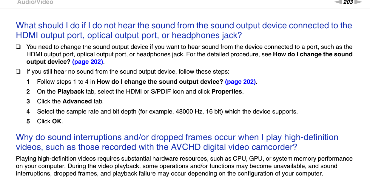 203nNTroubleshooting &gt;Audio/VideoWhat should I do if I do not hear the sound from the sound output device connected to the HDMI output port, optical output port, or headphones jack?❑You need to change the sound output device if you want to hear sound from the device connected to a port, such as the HDMI output port, optical output port, or headphones jack. For the detailed procedure, see How do I change the sound output device? (page 202).❑If you still hear no sound from the sound output device, follow these steps:1Follow steps 1 to 4 in How do I change the sound output device? (page 202).2On the Playback tab, select the HDMI or S/PDIF icon and click Properties.3Click the Advanced tab.4Select the sample rate and bit depth (for example, 48000 Hz, 16 bit) which the device supports.5Click OK. Why do sound interruptions and/or dropped frames occur when I play high-definition videos, such as those recorded with the AVCHD digital video camcorder?Playing high-definition videos requires substantial hardware resources, such as CPU, GPU, or system memory performance on your computer. During the video playback, some operations and/or functions may become unavailable, and sound interruptions, dropped frames, and playback failure may occur depending on the configuration of your computer.  