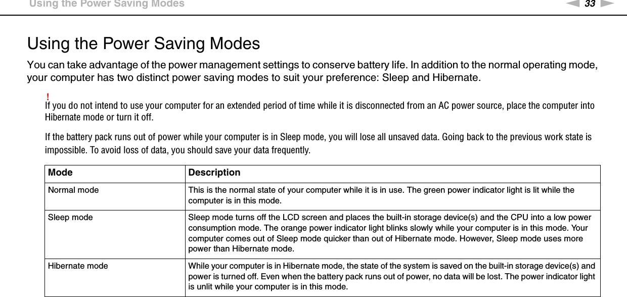 33nNGetting Started &gt;Using the Power Saving ModesUsing the Power Saving ModesYou can take advantage of the power management settings to conserve battery life. In addition to the normal operating mode, your computer has two distinct power saving modes to suit your preference: Sleep and Hibernate.!If you do not intend to use your computer for an extended period of time while it is disconnected from an AC power source, place the computer into Hibernate mode or turn it off.If the battery pack runs out of power while your computer is in Sleep mode, you will lose all unsaved data. Going back to the previous work state is impossible. To avoid loss of data, you should save your data frequently.Mode DescriptionNormal mode This is the normal state of your computer while it is in use. The green power indicator light is lit while the computer is in this mode.Sleep mode Sleep mode turns off the LCD screen and places the built-in storage device(s) and the CPU into a low power consumption mode. The orange power indicator light blinks slowly while your computer is in this mode. Your computer comes out of Sleep mode quicker than out of Hibernate mode. However, Sleep mode uses more power than Hibernate mode.Hibernate mode While your computer is in Hibernate mode, the state of the system is saved on the built-in storage device(s) and power is turned off. Even when the battery pack runs out of power, no data will be lost. The power indicator light is unlit while your computer is in this mode.