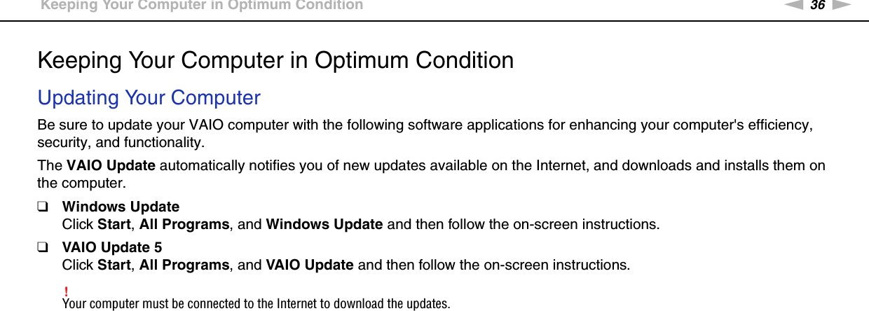 36nNGetting Started &gt;Keeping Your Computer in Optimum ConditionKeeping Your Computer in Optimum ConditionUpdating Your ComputerBe sure to update your VAIO computer with the following software applications for enhancing your computer&apos;s efficiency, security, and functionality.The VAIO Update automatically notifies you of new updates available on the Internet, and downloads and installs them on the computer.❑Windows UpdateClick Start, All Programs, and Windows Update and then follow the on-screen instructions.❑VAIO Update 5Click Start, All Programs, and VAIO Update and then follow the on-screen instructions.!Your computer must be connected to the Internet to download the updates. 