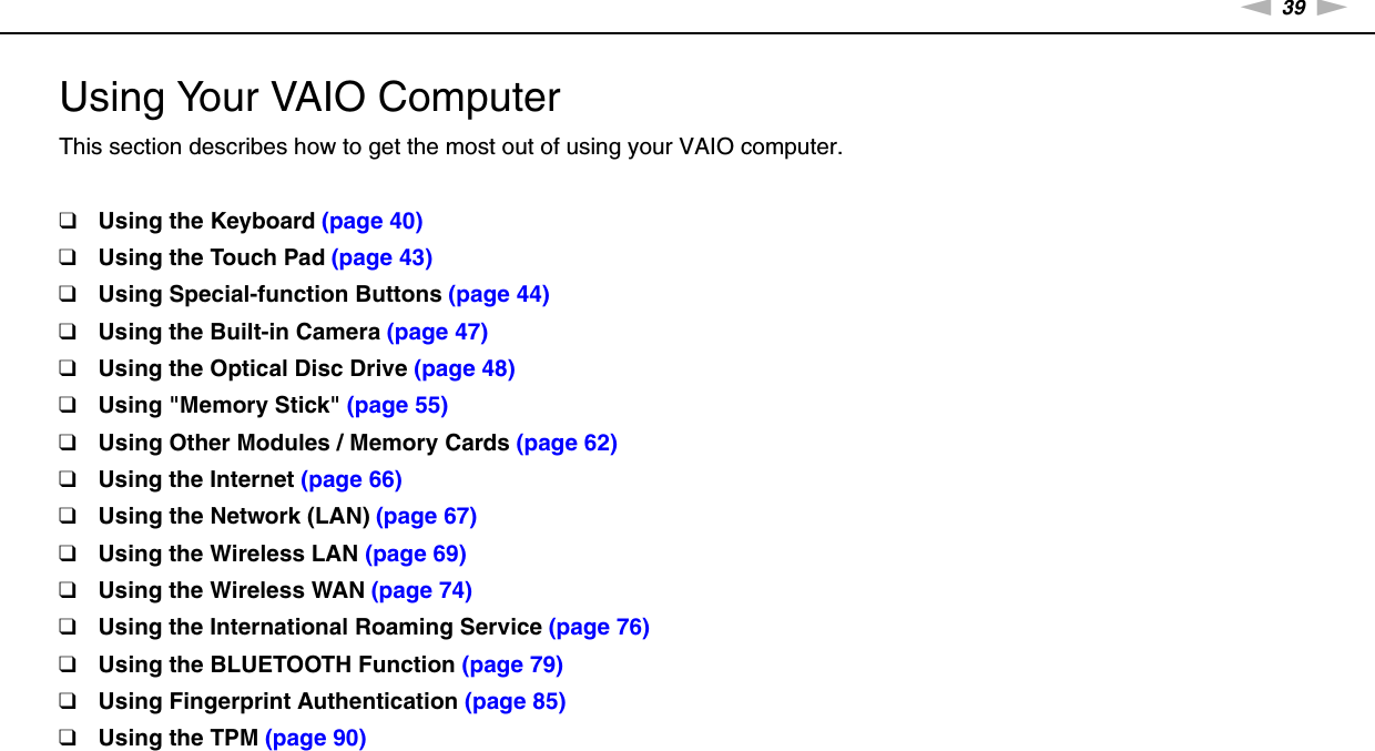 39nNUsing Your VAIO Computer &gt;Using Your VAIO ComputerThis section describes how to get the most out of using your VAIO computer.❑Using the Keyboard (page 40)❑Using the Touch Pad (page 43)❑Using Special-function Buttons (page 44)❑Using the Built-in Camera (page 47)❑Using the Optical Disc Drive (page 48)❑Using &quot;Memory Stick&quot; (page 55)❑Using Other Modules / Memory Cards (page 62)❑Using the Internet (page 66)❑Using the Network (LAN) (page 67)❑Using the Wireless LAN (page 69)❑Using the Wireless WAN (page 74)❑Using the International Roaming Service (page 76)❑Using the BLUETOOTH Function (page 79)❑Using Fingerprint Authentication (page 85)❑Using the TPM (page 90)