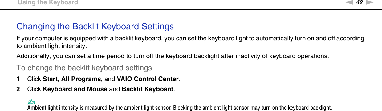 42nNUsing Your VAIO Computer &gt;Using the KeyboardChanging the Backlit Keyboard SettingsIf your computer is equipped with a backlit keyboard, you can set the keyboard light to automatically turn on and off according to ambient light intensity.Additionally, you can set a time period to turn off the keyboard backlight after inactivity of keyboard operations.To change the backlit keyboard settings1Click Start, All Programs, and VAIO Control Center.2Click Keyboard and Mouse and Backlit Keyboard.✍Ambient light intensity is measured by the ambient light sensor. Blocking the ambient light sensor may turn on the keyboard backlight.  