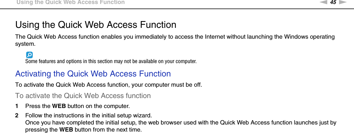 45nNUsing Your VAIO Computer &gt;Using the Quick Web Access FunctionUsing the Quick Web Access FunctionThe Quick Web Access function enables you immediately to access the Internet without launching the Windows operating system.Some features and options in this section may not be available on your computer.Activating the Quick Web Access FunctionTo activate the Quick Web Access function, your computer must be off.To activate the Quick Web Access function1Press the WEB button on the computer.2Follow the instructions in the initial setup wizard.Once you have completed the initial setup, the web browser used with the Quick Web Access function launches just by pressing the WEB button from the next time.