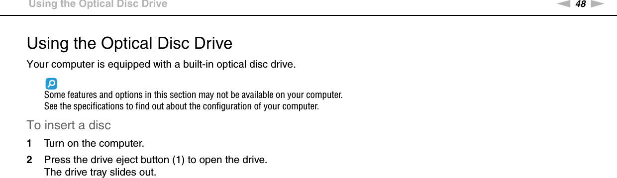 48nNUsing Your VAIO Computer &gt;Using the Optical Disc DriveUsing the Optical Disc DriveYour computer is equipped with a built-in optical disc drive.Some features and options in this section may not be available on your computer.See the specifications to find out about the configuration of your computer.To insert a disc1Turn on the computer.2Press the drive eject button (1) to open the drive.The drive tray slides out.