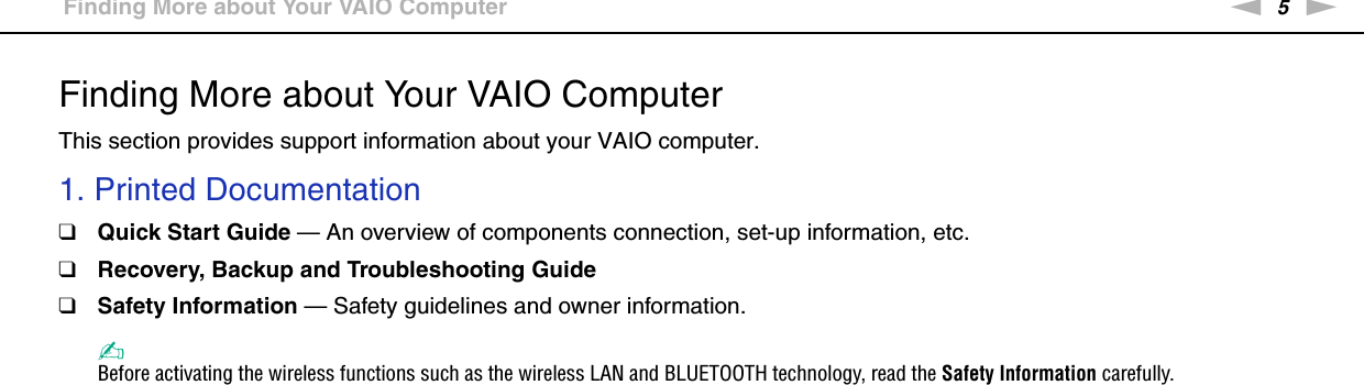 5nNBefore Use &gt;Finding More about Your VAIO ComputerFinding More about Your VAIO ComputerThis section provides support information about your VAIO computer.1. Printed Documentation❑Quick Start Guide — An overview of components connection, set-up information, etc.❑Recovery, Backup and Troubleshooting Guide❑Safety Information — Safety guidelines and owner information.✍Before activating the wireless functions such as the wireless LAN and BLUETOOTH technology, read the Safety Information carefully.