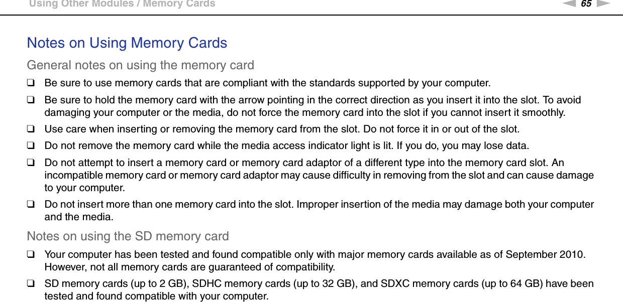 65nNUsing Your VAIO Computer &gt;Using Other Modules / Memory CardsNotes on Using Memory CardsGeneral notes on using the memory card❑Be sure to use memory cards that are compliant with the standards supported by your computer.❑Be sure to hold the memory card with the arrow pointing in the correct direction as you insert it into the slot. To avoid damaging your computer or the media, do not force the memory card into the slot if you cannot insert it smoothly.❑Use care when inserting or removing the memory card from the slot. Do not force it in or out of the slot.❑Do not remove the memory card while the media access indicator light is lit. If you do, you may lose data.❑Do not attempt to insert a memory card or memory card adaptor of a different type into the memory card slot. An incompatible memory card or memory card adaptor may cause difficulty in removing from the slot and can cause damage to your computer.❑Do not insert more than one memory card into the slot. Improper insertion of the media may damage both your computer and the media.Notes on using the SD memory card❑Your computer has been tested and found compatible only with major memory cards available as of September 2010. However, not all memory cards are guaranteed of compatibility.❑SD memory cards (up to 2 GB), SDHC memory cards (up to 32 GB), and SDXC memory cards (up to 64 GB) have been tested and found compatible with your computer.  