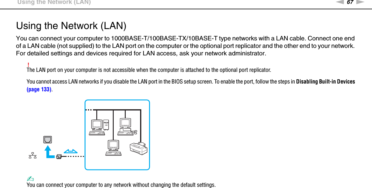 67nNUsing Your VAIO Computer &gt;Using the Network (LAN)Using the Network (LAN)You can connect your computer to 1000BASE-T/100BASE-TX/10BASE-T type networks with a LAN cable. Connect one end of a LAN cable (not supplied) to the LAN port on the computer or the optional port replicator and the other end to your network. For detailed settings and devices required for LAN access, ask your network administrator.!The LAN port on your computer is not accessible when the computer is attached to the optional port replicator.You cannot access LAN networks if you disable the LAN port in the BIOS setup screen. To enable the port, follow the steps in Disabling Built-in Devices (page 133).✍You can connect your computer to any network without changing the default settings.