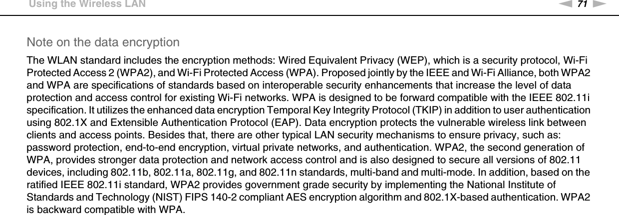 71nNUsing Your VAIO Computer &gt;Using the Wireless LANNote on the data encryptionThe WLAN standard includes the encryption methods: Wired Equivalent Privacy (WEP), which is a security protocol, Wi-Fi Protected Access 2 (WPA2), and Wi-Fi Protected Access (WPA). Proposed jointly by the IEEE and Wi-Fi Alliance, both WPA2 and WPA are specifications of standards based on interoperable security enhancements that increase the level of data protection and access control for existing Wi-Fi networks. WPA is designed to be forward compatible with the IEEE 802.11i specification. It utilizes the enhanced data encryption Temporal Key Integrity Protocol (TKIP) in addition to user authentication using 802.1X and Extensible Authentication Protocol (EAP). Data encryption protects the vulnerable wireless link between clients and access points. Besides that, there are other typical LAN security mechanisms to ensure privacy, such as: password protection, end-to-end encryption, virtual private networks, and authentication. WPA2, the second generation of WPA, provides stronger data protection and network access control and is also designed to secure all versions of 802.11 devices, including 802.11b, 802.11a, 802.11g, and 802.11n standards, multi-band and multi-mode. In addition, based on the ratified IEEE 802.11i standard, WPA2 provides government grade security by implementing the National Institute of Standards and Technology (NIST) FIPS 140-2 compliant AES encryption algorithm and 802.1X-based authentication. WPA2 is backward compatible with WPA. 