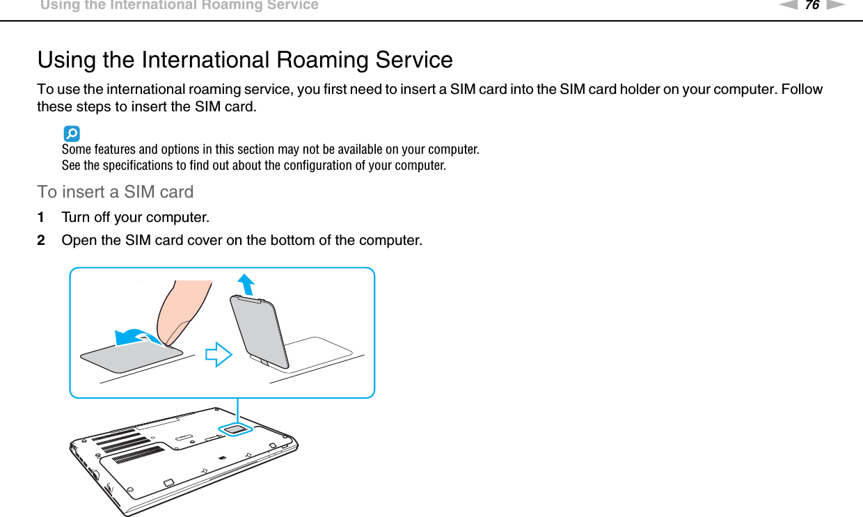 76nNUsing Your VAIO Computer &gt;Using the International Roaming ServiceUsing the International Roaming ServiceTo use the international roaming service, you first need to insert a SIM card into the SIM card holder on your computer. Follow these steps to insert the SIM card.Some features and options in this section may not be available on your computer.See the specifications to find out about the configuration of your computer.To insert a SIM card1Turn off your computer.2Open the SIM card cover on the bottom of the computer.