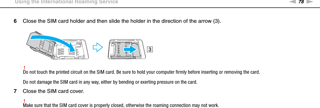 78nNUsing Your VAIO Computer &gt;Using the International Roaming Service6Close the SIM card holder and then slide the holder in the direction of the arrow (3).!Do not touch the printed circuit on the SIM card. Be sure to hold your computer firmly before inserting or removing the card.Do not damage the SIM card in any way, either by bending or exerting pressure on the card.7Close the SIM card cover.!Make sure that the SIM card cover is properly closed, otherwise the roaming connection may not work. 