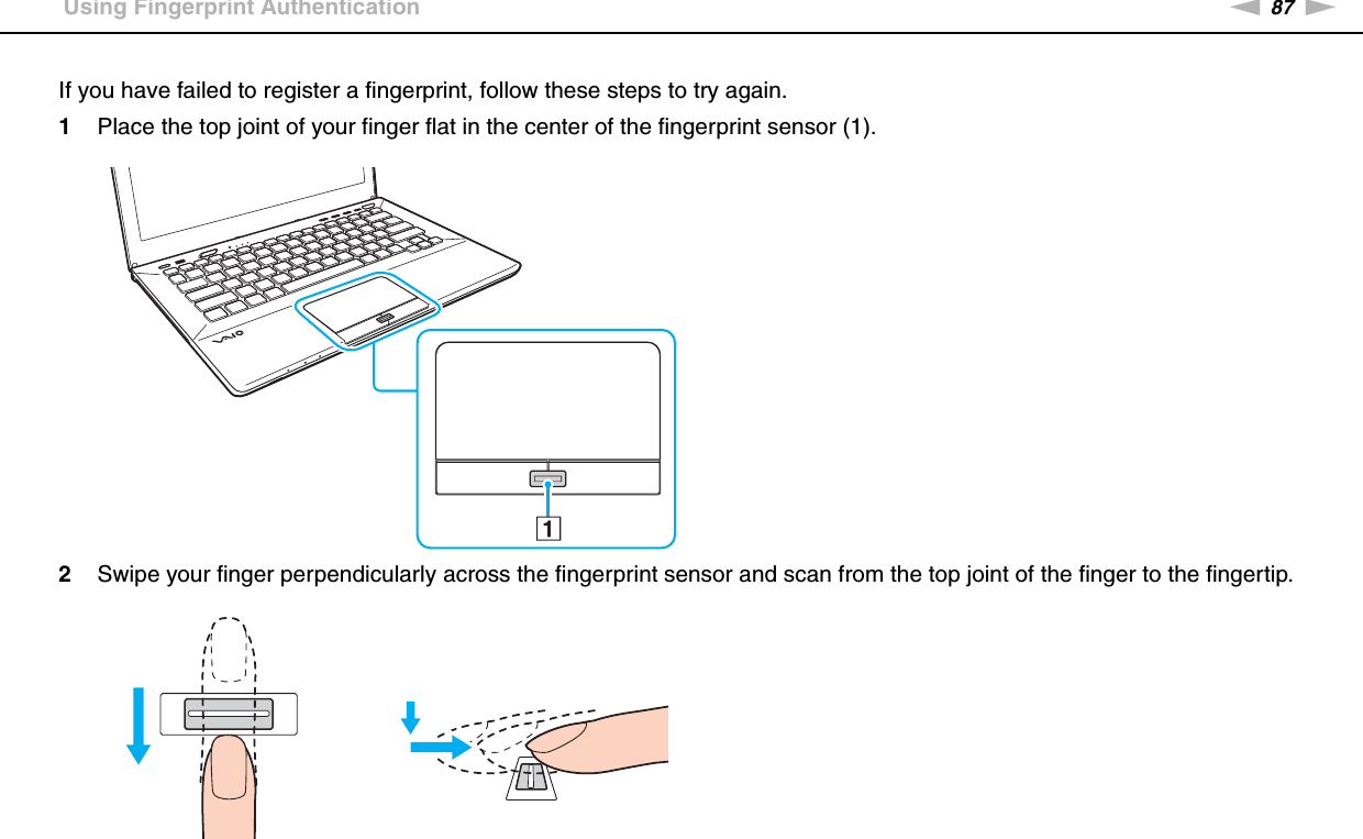 87nNUsing Your VAIO Computer &gt;Using Fingerprint AuthenticationIf you have failed to register a fingerprint, follow these steps to try again.1Place the top joint of your finger flat in the center of the fingerprint sensor (1).2Swipe your finger perpendicularly across the fingerprint sensor and scan from the top joint of the finger to the fingertip.