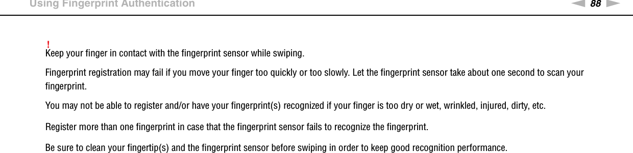 88nNUsing Your VAIO Computer &gt;Using Fingerprint Authentication!Keep your finger in contact with the fingerprint sensor while swiping.Fingerprint registration may fail if you move your finger too quickly or too slowly. Let the fingerprint sensor take about one second to scan your fingerprint.You may not be able to register and/or have your fingerprint(s) recognized if your finger is too dry or wet, wrinkled, injured, dirty, etc.Register more than one fingerprint in case that the fingerprint sensor fails to recognize the fingerprint.Be sure to clean your fingertip(s) and the fingerprint sensor before swiping in order to keep good recognition performance. 