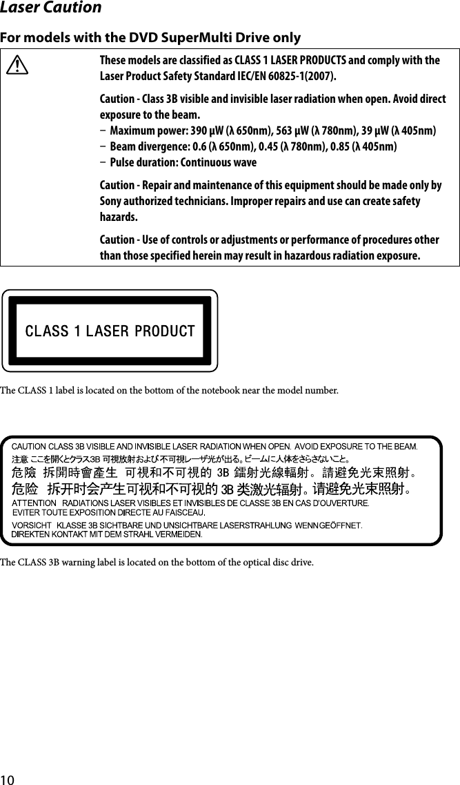 10Laser CautionFor models with the DVD SuperMulti Drive onlyThese models are classified as CLASS 1 LASER PRODUCTS and comply with the Laser Product Safety Standard IEC/EN 60825-1(2007).Caution - Class 3B visible and invisible laser radiation when open. Avoid direct exposure to the beam.  Maximum power: 390 μW (λ 650nm), 563 μW (λ 780nm), 39 μW (λ 405nm)  Beam divergence: 0.6 (λ 650nm), 0.45 (λ 780nm), 0.85 (λ 405nm)  Pulse duration: Continuous waveCaution - Repair and maintenance of this equipment should be made only by Sony authorized technicians. Improper repairs and use can create safety hazards.Caution - Use of controls or adjustments or performance of procedures other than those specified herein may result in hazardous radiation exposure.The CLASS 1 label is located on the bottom of the notebook near the model number.The CLASS 3B warning label is located on the bottom of the optical disc drive.