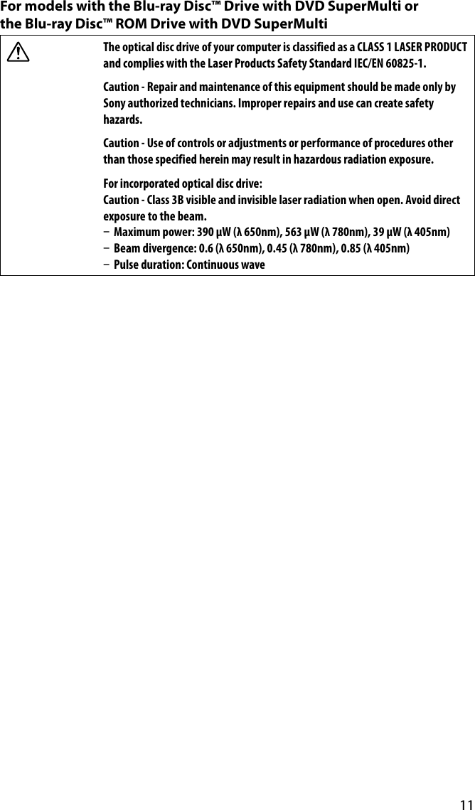 11For models with the Blu-ray Disc™ Drive with DVD SuperMulti or  the Blu-ray Disc™ ROM Drive with DVD SuperMultiThe optical disc drive of your computer is classified as a CLASS 1 LASER PRODUCT and complies with the Laser Products Safety Standard IEC/EN 60825-1.Caution - Repair and maintenance of this equipment should be made only by Sony authorized technicians. Improper repairs and use can create safety hazards.Caution - Use of controls or adjustments or performance of procedures other than those specified herein may result in hazardous radiation exposure.For incorporated optical disc drive:Caution - Class 3B visible and invisible laser radiation when open. Avoid direct exposure to the beam.  Maximum power: 390 μW (λ 650nm), 563 μW (λ 780nm), 39 μW (λ 405nm)  Beam divergence: 0.6 (λ 650nm), 0.45 (λ 780nm), 0.85 (λ 405nm)  Pulse duration: Continuous wave