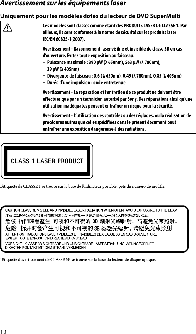 12Avertissement sur les équipements laserUniquement pour les modèles dotés du lecteur de DVD SuperMultiCes modèles sont classés comme étant des PRODUITS LASER DE CLASSE 1. Par ailleurs, ils sont conformes à la norme de sécurité sur les produits laser  IEC/EN 60825-1(2007).Avertissement - Rayonnement laser visible et invisible de classe 3B en cas d’ouverture. Evitez toute exposition au faisceau.  Puissance maximale : 390 μW (λ 650nm), 563 μW (λ 780nm),  39 μW (λ 405nm)  Divergence de faisceau : 0,6 ( λ 650nm), 0,45 (λ 780nm), 0,85 (λ 405nm)  Durée d’une impulsion : onde entretenueAvertissement - La réparation et l’entretien de ce produit ne doivent être effectués que par un technicien autorisé par Sony. Des réparations ainsi qu’une utilisation inadéquates peuvent entraîner un risque pour la sécurité.Avertissement - L’utilisation des contrôles ou des réglages, ou la réalisation de procédures autres que celles spécifiées dans le présent document peut entraîner une exposition dangereuse à des radiations.L’étiquette de CLASSE 1 se trouve sur la base de l’ordinateur portable, près du numéro de modèle.L’étiquette d’avertissement de CLASSE 3B se trouve sur la base du lecteur de disque optique.