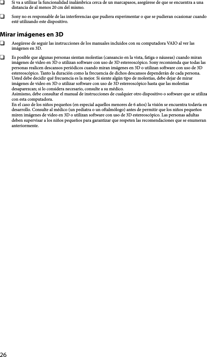 26  Si va a utilizar la funcionalidad inalámbrica cerca de un marcapasos, asegúrese de que se encuentra a una distancia de al menos 20 cm del mismo.  Sony no es responsable de las interferencias que pudiera experimentar o que se pudieran ocasionar cuando esté utilizando este dispositivo.Mirar imágenes en 3D  Asegúrese de seguir las instrucciones de los manuales incluidos con su computadora VAIO al ver las imágenes en 3D.  Es posible que algunas personas sientan molestias (cansancio en la vista, fatiga o náuseas) cuando miran imágenes de video en 3D o utilizan software con uso de 3D estereoscópico. Sony recomienda que todas las personas realicen descansos periódicos cuando miran imágenes en 3D o utilizan software con uso de 3D estereoscópico. Tanto la duración como la frecuencia de dichos descansos dependerán de cada persona. Usted debe decidir qué frecuencia es la mejor. Si siente algún tipo de molestias, debe dejar de mirar imágenes de video en 3D o utilizar software con uso de 3D estereoscópico hasta que las molestias desaparezcan; si lo considera necesario, consulte a su médico. Asimismo, debe consultar el manual de instrucciones de cualquier otro dispositivo o software que se utiliza con esta computadora. En el caso de los niños pequeños (en especial aquellos menores de 6 años) la visión se encuentra todavía en desarrollo. Consulte al médico (un pediatra o un oftalmólogo) antes de permitir que los niños pequeños miren imágenes de video en 3D o utilizan software con uso de 3D estereoscópico. Las personas adultas deben supervisar a los niños pequeños para garantizar que respeten las recomendaciones que se enumeran anteriormente.