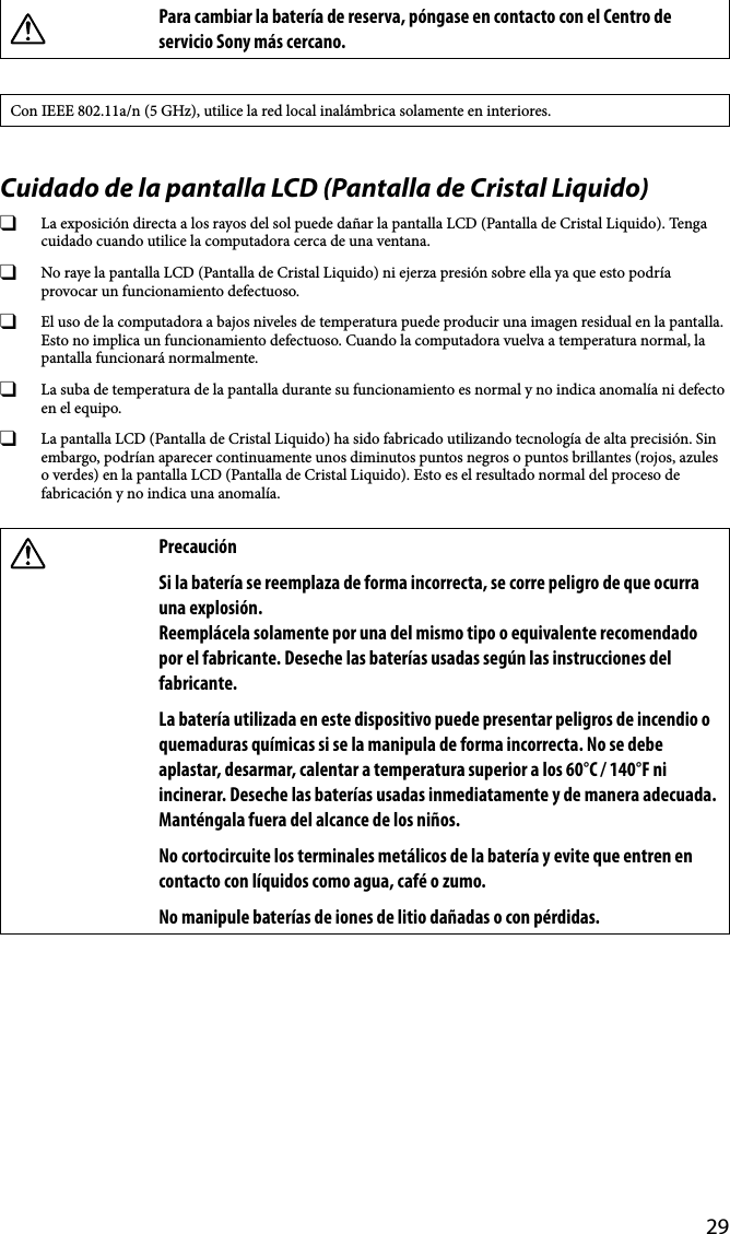 29Para cambiar la batería de reserva, póngase en contacto con el Centro de servicio Sony más cercano.Con IEEE 802.11a/n (5 GHz), utilice la red local inalámbrica solamente en interiores.Cuidado de la pantalla LCD (Pantalla de Cristal Liquido)  La exposición directa a los rayos del sol puede dañar la pantalla LCD (Pantalla de Cristal Liquido). Tenga cuidado cuando utilice la computadora cerca de una ventana.  No raye la pantalla LCD (Pantalla de Cristal Liquido) ni ejerza presión sobre ella ya que esto podría provocar un funcionamiento defectuoso.  El uso de la computadora a bajos niveles de temperatura puede producir una imagen residual en la pantalla. Esto no implica un funcionamiento defectuoso. Cuando la computadora vuelva a temperatura normal, la pantalla funcionará normalmente.  La suba de temperatura de la pantalla durante su funcionamiento es normal y no indica anomalía ni defecto en el equipo.  La pantalla LCD (Pantalla de Cristal Liquido) ha sido fabricado utilizando tecnología de alta precisión. Sin embargo, podrían aparecer continuamente unos diminutos puntos negros o puntos brillantes (rojos, azules o verdes) en la pantalla LCD (Pantalla de Cristal Liquido). Esto es el resultado normal del proceso de fabricación y no indica una anomalía.PrecauciónSi la batería se reemplaza de forma incorrecta, se corre peligro de que ocurra una explosión.Reemplácela solamente por una del mismo tipo o equivalente recomendado por el fabricante. Deseche las baterías usadas según las instrucciones del fabricante.La batería utilizada en este dispositivo puede presentar peligros de incendio o quemaduras químicas si se la manipula de forma incorrecta. No se debe aplastar, desarmar, calentar a temperatura superior a los 60°C / 140°F ni incinerar. Deseche las baterías usadas inmediatamente y de manera adecuada. Manténgala fuera del alcance de los niños.No cortocircuite los terminales metálicos de la batería y evite que entren en contacto con líquidos como agua, café o zumo.No manipule baterías de iones de litio dañadas o con pérdidas.