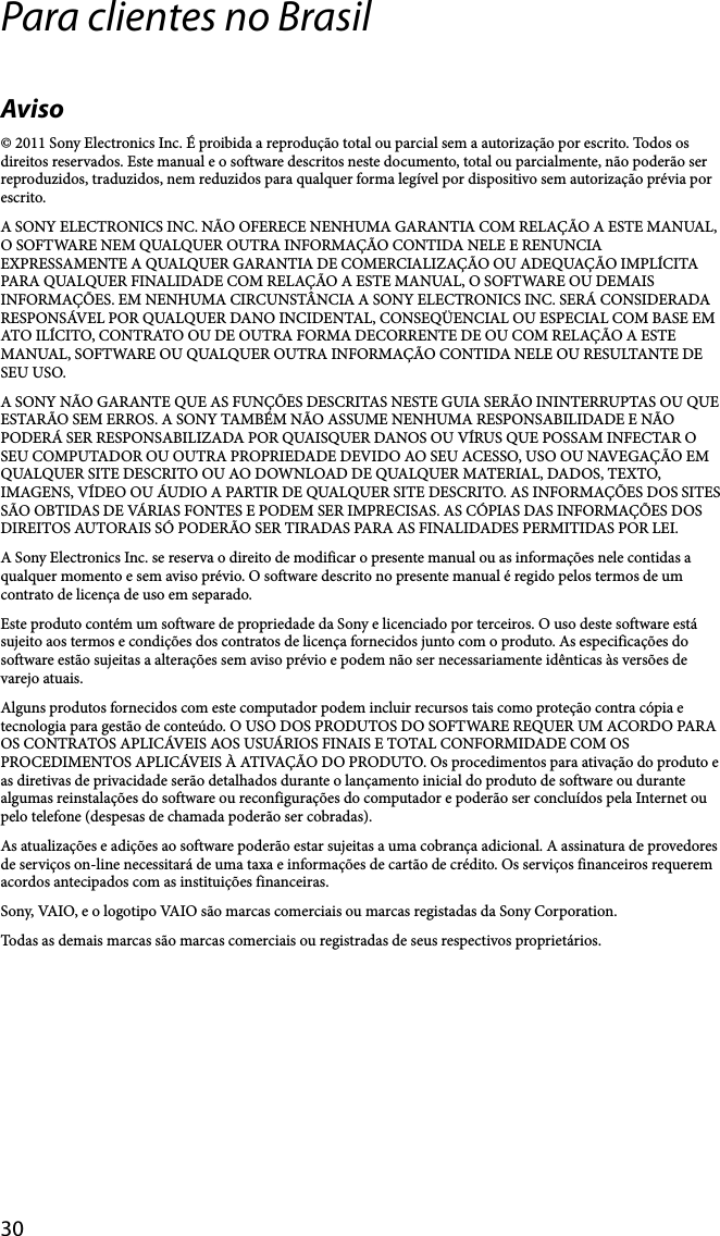 30Para clientes no BrasilAviso© 2011 Sony Electronics Inc. É proibida a reprodução total ou parcial sem a autorização por escrito. Todos os direitos reservados. Este manual e o software descritos neste documento, total ou parcialmente, não poderão ser reproduzidos, traduzidos, nem reduzidos para qualquer forma legível por dispositivo sem autorização prévia por escrito.A SONY ELECTRONICS INC. NÃO OFERECE NENHUMA GARANTIA COM RELAÇÃO A ESTE MANUAL, O SOFTWARE NEM QUALQUER OUTRA INFORMAÇÃO CONTIDA NELE E RENUNCIA EXPRESSAMENTE A QUALQUER GARANTIA DE COMERCIALIZAÇÃO OU ADEQUAÇÃO IMPLÍCITA PARA QUALQUER FINALIDADE COM RELAÇÃO A ESTE MANUAL, O SOFTWARE OU DEMAIS INFORMAÇÕES. EM NENHUMA CIRCUNSTÂNCIA A SONY ELECTRONICS INC. SERÁ CONSIDERADA RESPONSÁVEL POR QUALQUER DANO INCIDENTAL, CONSEQÜENCIAL OU ESPECIAL COM BASE EM ATO ILÍCITO, CONTRATO OU DE OUTRA FORMA DECORRENTE DE OU COM RELAÇÃO A ESTE MANUAL, SOFTWARE OU QUALQUER OUTRA INFORMAÇÃO CONTIDA NELE OU RESULTANTE DE SEU USO.A SONY NÃO GARANTE QUE AS FUNÇÕES DESCRITAS NESTE GUIA SERÃO ININTERRUPTAS OU QUE ESTARÃO SEM ERROS. A SONY TAMBÉM NÃO ASSUME NENHUMA RESPONSABILIDADE E NÃO PODERÁ SER RESPONSABILIZADA POR QUAISQUER DANOS OU VÍRUS QUE POSSAM INFECTAR O SEU COMPUTADOR OU OUTRA PROPRIEDADE DEVIDO AO SEU ACESSO, USO OU NAVEGAÇÃO EM QUALQUER SITE DESCRITO OU AO DOWNLOAD DE QUALQUER MATERIAL, DADOS, TEXTO, IMAGENS, VÍDEO OU ÁUDIO A PARTIR DE QUALQUER SITE DESCRITO. AS INFORMAÇÕES DOS SITES SÃO OBTIDAS DE VÁRIAS FONTES E PODEM SER IMPRECISAS. AS CÓPIAS DAS INFORMAÇÕES DOS DIREITOS AUTORAIS SÓ PODERÃO SER TIRADAS PARA AS FINALIDADES PERMITIDAS POR LEI.A Sony Electronics Inc. se reserva o direito de modificar o presente manual ou as informações nele contidas a qualquer momento e sem aviso prévio. O software descrito no presente manual é regido pelos termos de um contrato de licença de uso em separado.Este produto contém um software de propriedade da Sony e licenciado por terceiros. O uso deste software está sujeito aos termos e condições dos contratos de licença fornecidos junto com o produto. As especificações do software estão sujeitas a alterações sem aviso prévio e podem não ser necessariamente idênticas às versões de varejo atuais.Alguns produtos fornecidos com este computador podem incluir recursos tais como proteção contra cópia e tecnologia para gestão de conteúdo. O USO DOS PRODUTOS DO SOFTWARE REQUER UM ACORDO PARA OS CONTRATOS APLICÁVEIS AOS USUÁRIOS FINAIS E TOTAL CONFORMIDADE COM OS PROCEDIMENTOS APLICÁVEIS À ATIVAÇÃO DO PRODUTO. Os procedimentos para ativação do produto e as diretivas de privacidade serão detalhados durante o lançamento inicial do produto de software ou durante algumas reinstalações do software ou reconfigurações do computador e poderão ser concluídos pela Internet ou pelo telefone (despesas de chamada poderão ser cobradas).As atualizações e adições ao software poderão estar sujeitas a uma cobrança adicional. A assinatura de provedores de serviços on-line necessitará de uma taxa e informações de cartão de crédito. Os serviços financeiros requerem acordos antecipados com as instituições financeiras.Sony, VAIO, e o logotipo VAIO são marcas comerciais ou marcas registadas da Sony Corporation.Todas as demais marcas são marcas comerciais ou registradas de seus respectivos proprietários.