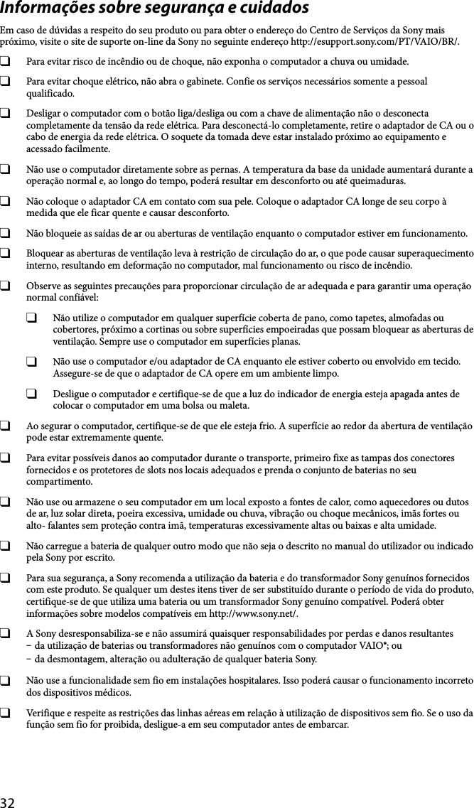 32Informações sobre segurança e cuidadosEm caso de dúvidas a respeito do seu produto ou para obter o endereço do Centro de Serviços da Sony mais próximo, visite o site de suporte on-line da Sony no seguinte endereço http://esupport.sony.com/PT/VAIO/BR/.  Para evitar risco de incêndio ou de choque, não exponha o computador a chuva ou umidade.   Para evitar choque elétrico, não abra o gabinete. Confie os serviços necessários somente a pessoal qualificado.  Desligar o computador com o botão liga/desliga ou com a chave de alimentação não o desconecta completamente da tensão da rede elétrica. Para desconectá-lo completamente, retire o adaptador de CA ou o cabo de energia da rede elétrica. O soquete da tomada deve estar instalado próximo ao equipamento e acessado facilmente.  Não use o computador diretamente sobre as pernas. A temperatura da base da unidade aumentará durante a operação normal e, ao longo do tempo, poderá resultar em desconforto ou até queimaduras.  Não coloque o adaptador CA em contato com sua pele. Coloque o adaptador CA longe de seu corpo à medida que ele ficar quente e causar desconforto.  Não bloqueie as saídas de ar ou aberturas de ventilação enquanto o computador estiver em funcionamento.  Bloquear as aberturas de ventilação leva à restrição de circulação do ar, o que pode causar superaquecimento interno, resultando em deformação no computador, mal funcionamento ou risco de incêndio.  Observe as seguintes precauções para proporcionar circulação de ar adequada e para garantir uma operação normal confiável:  Não utilize o computador em qualquer superfície coberta de pano, como tapetes, almofadas ou cobertores, próximo a cortinas ou sobre superfícies empoeiradas que possam bloquear as aberturas de ventilação. Sempre use o computador em superfícies planas.  Não use o computador e/ou adaptador de CA enquanto ele estiver coberto ou envolvido em tecido. Assegure-se de que o adaptador de CA opere em um ambiente limpo.  Desligue o computador e certifique-se de que a luz do indicador de energia esteja apagada antes de colocar o computador em uma bolsa ou maleta.  Ao segurar o computador, certifique-se de que ele esteja frio. A superfície ao redor da abertura de ventilação pode estar extremamente quente.  Para evitar possíveis danos ao computador durante o transporte, primeiro fixe as tampas dos conectores fornecidos e os protetores de slots nos locais adequados e prenda o conjunto de baterias no seu compartimento.  Não use ou armazene o seu computador em um local exposto a fontes de calor, como aquecedores ou dutos de ar, luz solar direta, poeira excessiva, umidade ou chuva, vibração ou choque mecânicos, imãs fortes ou alto- falantes sem proteção contra imã, temperaturas excessivamente altas ou baixas e alta umidade.  Não carregue a bateria de qualquer outro modo que não seja o descrito no manual do utilizador ou indicado pela Sony por escrito.  Para sua segurança, a Sony recomenda a utilização da bateria e do transformador Sony genuínos fornecidos com este produto. Se qualquer um destes itens tiver de ser substituído durante o período de vida do produto, certifique-se de que utiliza uma bateria ou um transformador Sony genuíno compatível. Poderá obter informações sobre modelos compatíveis em http://www.sony.net/.  A Sony desresponsabiliza-se e não assumirá quaisquer responsabilidades por perdas e danos resultantes da utilização de baterias ou transformadores não genuínos com o computador VAIO®; ou da desmontagem, alteração ou adulteração de qualquer bateria Sony.  Não use a funcionalidade sem fio em instalações hospitalares. Isso poderá causar o funcionamento incorreto dos dispositivos médicos.  Verifique e respeite as restrições das linhas aéreas em relação à utilização de dispositivos sem fio. Se o uso da função sem fio for proibida, desligue-a em seu computador antes de embarcar.