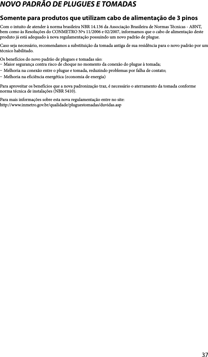 37NOVO PADRÃO DE PLUGUES E TOMADASSomente para produtos que utilizam cabo de alimentação de 3 pinosCom o intuito de atender à norma brasileira NBR 14.136 da Associação Brasileira de Normas Técnicas - ABNT, bem como às Resoluções do CONMETRO Nºs 11/2006 e 02/2007, informamos que o cabo de alimentação deste produto já está adequado à nova regulamentação possuindo um novo padrão de plugue.Caso seja necessário, recomendamos a substituição da tomada antiga de sua residência para o novo padrão por um técnico habilitado.Os benefícios do novo padrão de plugues e tomadas são: Maior segurança contra risco de choque no momento da conexão do plugue à tomada; Melhoria na conexão entre o plugue e tomada, reduzindo problemas por falha de contato; Melhoria na eficiência energética (economia de energia)Para aproveitar os benefícios que a nova padronização traz, é necessário o aterramento da tomada conforme norma técnica de instalações (NBR 5410).Para mais informações sobre esta nova regulamentação entre no site:http://www.inmetro.gov.br/qualidade/pluguestomadas/duvidas.asp