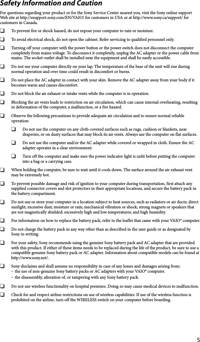 5Safety Information and CautionFor questions regarding your product or for the Sony Service Center nearest you, visit the Sony online support Web site at http://esupport.sony.com/EN/VAIO/ for customers in USA or at http://www.sony.ca/support/ for customers in Canada.  To prevent fire or shock hazard, do not expose your computer to rain or moisture.  To avoid electrical shock, do not open the cabinet. Refer servicing to qualified personnel only.  Turning off your computer with the power button or the power switch does not disconnect the computer completely from mains voltage. To disconnect it completely, unplug the AC adapter or the power cable from mains. The socket-outlet shall be installed near the equipment and shall be easily accessible.  Do not use your computer directly on your lap. The temperature of the base of the unit will rise during normal operation and over time could result in discomfort or burns.  Do not place the AC adapter in contact with your skin. Remove the AC adapter away from your body if it becomes warm and causes discomfort.  Do not block the air exhaust or intake vents while the computer is in operation.  Blocking the air vents leads to restriction on air circulation, which can cause internal overheating, resulting in deformation of the computer, a malfunction, or a fire hazard.  Observe the following precautions to provide adequate air circulation and to ensure normal reliable operation:  Do not use the computer on any cloth-covered surfaces such as rugs, cushion or blankets, near draperies, or on dusty surfaces that may block its air vents. Always use the computer on flat surfaces.  Do not use the computer and/or the AC adapter while covered or wrapped in cloth. Ensure the AC adapter operates in a clear environment.  Turn off the computer and make sure the power indicator light is unlit before putting the computer into a bag or a carrying case.  When holding the computer, be sure to wait until it cools down. The surface around the air exhaust vent may be extremely hot.  To prevent possible damage and risk of ignition to your computer during transportation, first attach any supplied connector covers and slot protectors in their appropriate locations, and secure the battery pack in the battery compartment.  Do not use or store your computer in a location subject to heat sources, such as radiators or air ducts; direct sunlight; excessive dust; moisture or rain; mechanical vibration or shock; strong magnets or speakers that are not magnetically shielded; excessively high and low temperatures; and high humidity.  For information on how to replace the battery pack, refer to the leaflet that came with your VAIO® computer.  Do not charge the battery pack in any way other than as described in the user guide or as designated by Sony in writing.  For your safety, Sony recommends using the genuine Sony battery pack and AC adapter that are provided with this product. If either of these items needs to be replaced during the life of the product, be sure to use a compatible genuine Sony battery pack or AC adapter. Information about compatible models can be found at http://www.sony.net/.  Sony disclaims and shall assume no responsibility in case of any losses and damages arising from: the use of non-genuine Sony battery packs or AC adapters with your VAIO® computer. the disassembly, alteration of, or tampering with any Sony battery pack.  Do not use wireless functionality on hospital premises. Doing so may cause medical devices to malfunction.  Check for and respect airline restrictions on use of wireless capabilities. If use of the wireless function is prohibited on the airline, turn off the WIRELESS switch on your computer before boarding.