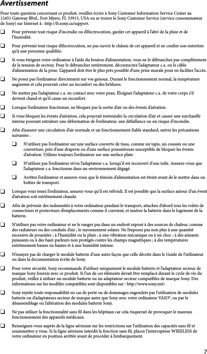 7AvertissementPour toute question concernant ce produit, veuillez ècrire à Sony Customer Information Service Center au12451 Gateway Blvd., Fort Myers, FL 33913, USA ou se trouve le Sony Customer Service (service consommateur de Sony) sur Internet à : http://fr.sony.ca/support.  Pour prévenir tout risque d’incendie ou d’électrocution, garder cet appareil à l’abri de la pluie et de l’humidité.  Pour prévenir tout risque d’électrocution, ne pas ouvrir le châssis de cet appareil et ne confier son entretien qu’à une personne qualifiée.  Si vous éteignez votre ordinateur à l’aide du bouton d’alimentation, vous ne le débranchez pas complètement de la tension de secteur. Pour le débrancher entièrement, déconnectez l’adaptateur c.a. ou le câble d’alimentation de la prise. L’appareil doit être le plus près possible d’une prise murale pour en faciliter l’accès.  Ne posez pas l’ordinateur directement sur vos genoux. Durant le fonctionnement normal, la température augmente et cela pourrait créer un inconfort ou des brûlures.  Ne mettez pas l’adaptateur c.a. en contact avec votre peau. Éloignez l’adaptateur c.a. de votre corps s’il devient chaud et qu’il cause un inconfort.  Lorsque l’ordinateur fonctionne, ne bloquez pas la sortie d’air ou des évents d’aération.  Si vous bloquez les évents d’aération, cela pourrait restreindre la circulation d’air et causer une surchauffe interne pouvant entraîner une déformation de l’ordinateur, une défaillance ou un risque d’incendie.  Afin d’assurer une circulation d’air normale et un fonctionnement fiable standard, suivez les précautions suivantes :  N’utilisez pas l’ordinateur sur une surface couverte de tissu, comme un tapis, un coussin ou une couverture, près d’une draperie ou d’une surface poussiéreuse susceptible de bloquer les évents d’aération. Utilisez toujours l’ordinateur sur une surface plate.  N’utilisez pas l’ordinateur et/ou l’adaptateur c.a. lorsqu’il est recouvert d’une toile. Assurez-vous que l’adaptateur c.a. fonctionne dans un environnement dégagé.  Arrêtez l’ordinateur et assurez-vous que le témoin d’alimentation est éteint avant de le mettre dans un boîtier de transport.  Lorsque vous tenez l’ordinateur, assurez-vous qu’il est refroidi. Il est possible que la surface autour d’un évent d’aération soit extrêmement chaude.  Afin de prévenir des indemnités à votre ordinateur pendant le transport, attachez d’abord tous les volets de connecteurs et protecteurs d’emplacements comme il convient, et insérez la batterie dans le logement de la batterie.  N’utilisez pas votre ordinateur et ne le rangez pas dans un endroit exposé à des sources de chaleur, comme des radiateurs ou des conduits d’air ; le rayonnement solaire. Ne l’exposez pas non plus à une quantité excessive de poussière ; à l’humidité ou la pluie ; à une vibration mécanique ou à un choc ; à des aimants puissants ou à des haut-parleurs non protégés contre les champs magnétiques ; à des températures extrêmement basses ou hautes et à une humidité intense.  N’essayez pas de charger le module batterie d’une autre façon que celle décrite dans le Guide de l’utilisateur ou dans la documentation écrite de Sony.  Pour votre sécurité, Sony recommande d’utiliser uniquement le module batterie et l’adaptateur secteur de marque Sony fournis avec ce produit. Si l’un de ces éléments devait être remplacé durant le cycle de vie du produit, veillez à utiliser un module batterie ou un adaptateur secteur compatibles de marque Sony. Des informations sur les modèles compatibles sont disponibles sur : http://www.sony.net/.  Sony rejette toute responsabilité en cas de perte ou de dommages engendrés par l’utilisation de modules batterie ou d’adaptateurs secteur de marque autre que Sony avec votre ordinateur VAIO®, ou par le désassemblage ou l’altération des modules batterie Sony.  Ne pas utiliser la fonctionnalité sans fil dans les hôpitaux car cela risquerait de provoquer le mauvais fonctionnement des appareils médicaux.  Renseignez-vous auprès de la ligne aérienne sur les restrictions sur l’utilisation des capacités sans fil et soummettez-y vous. Si la ligne aérienne interdit la fonction sans fil, placez l’interrupteur WIRELESS de votre ordinateur en position arrêtée avant de procéder à l’embarquement.