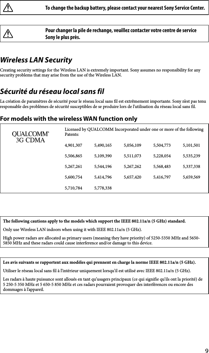 9To change the backup battery, please contact your nearest Sony Service Center.Pour changer la pile de rechange, veuillez contacter votre centre de service Sony le plus près.Wireless LAN SecurityCreating security settings for the Wireless LAN is extremely important. Sony assumes no responsibility for any security problems that may arise from the use of the Wireless LAN.Sécurité du réseau local sans filLa création de paramètres de sécurité pour le réseau local sans fil est extrêmement importante. Sony n’est pas tenu responsable des problèmes de sécurité susceptibles de se produire lors de l’utilisation du réseau local sans fil.For models with the wireless WAN function onlyLicensed by QUALCOMM Incorporated under one or more of the following Patents:4,901,307 5,490,165 5,056,109 5,504,773 5,101,5015,506,865 5,109,390 5,511,073 5,228,054 5,535,2395,267,261 5,544,196 5,267,262 5,568,483 5,337,3385,600,754 5,414,796 5,657,420 5,416,797 5,659,5695,710,784 5,778,338The following cautions apply to the models which support the IEEE 802.11a/n (5 GHz) standard.Only use Wireless LAN indoors when using it with IEEE 802.11a/n (5 GHz).High power radars are allocated as primary users (meaning they have priority) of 5250-5350 MHz and 5650- 5850 MHz and these radars could cause interference and/or damage to this device.Les avis suivants se rapportent aux modèles qui prennent en charge la norme IEEE 802.11a/n (5 GHz).Utiliser le réseau local sans fil à l’intérieur uniquement lorsqu’il est utilisé avec IEEE 802.11a/n (5 GHz).Les radars à haute puissance sont alloués en tant qu’usagers principaux (ce qui signifie qu’ils ont la priorité) de 5 250-5 350 MHz et 5 650-5 850 MHz et ces radars pourraient provoquer des interférences ou encore des dommages à l’appareil.