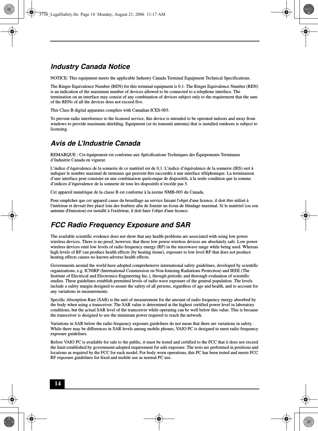 14Industry Canada NoticeNOTICE: This equipment meets the applicable Industry Canada Terminal Equipment Technical Specifications.The Ringer Equivalence Number (REN) for this terminal equipment is 0.1. The Ringer Equivalence Number (REN) is an indication of the maximum number of devices allowed to be connected to a telephone interface. The termination on an interface may consist of any combination of devices subject only to the requirement that the sum of the RENs of all the devices does not exceed five.This Class B digital apparatus complies with Canadian ICES-003.To prevent radio interference to the licensed service, this device is intended to be operated indoors and away from windows to provide maximum shielding. Equipment (or its transmit antenna) that is installed outdoors is subject to licensing.Avis de L’Industrie CanadaREMARQUE : Cet équipement est conforme aux Spécifications Techniques des Équipements Terminaux d’Industrie Canada en vigueur.L’indice d’équivalence de la sonnerie de ce matériel est de 0,1. L’indice d’équivalence de la sonnerie (IES) sert à indiquer le nombre maximal de termiaux qui peuvent être raccordés à une interface téléphonique. La terminaison d’une interface peut consister en une combinaison quelconque de dispositifs, à la seule condition que la somme d’indices d’équivalence de la sonnerie de tous les dispositifs n’excéde pas 5.Cet appareil numérique de la classe B est conforme à la norme NMB-003 du Canada.Pour empêcher que cet appareil cause du brouillage au service faisant l&apos;objet d&apos;une licence, il doit être utilisé à l&apos;intérieur et devrait être placé loin des fenêtres afin de fournir un écran de blindage maximal. Si le matériel (ou son antenne d&apos;émission) est installé à l&apos;extérieur, il doit faire l&apos;objet d&apos;une licence.FCC Radio Frequency Exposure and SARThe available scientific evidence does not show that any health problems are associated with using low power wireless devices. There is no proof, however, that these low power wireless devices are absolutely safe. Low power wireless devices emit low levels of radio frequency energy (RF) in the microwave range while being used. Whereas high levels of RF can produce health effects (by heating tissue), exposure to low level RF that does not produce heating effects causes no known adverse health effects.Governments around the world have adopted comprehensive international safety guidelines, developed by scientific organizations, e.g. ICNIRP (International Commission on Non-Ionizing Radiations Protection) and IEEE (The Institute of Electrical and Electronics Engineering Inc.), through periodic and thorough evaluation of scientific studies. These guidelines establish permitted levels of radio wave exposure of the general population. The levels include a safety margin designed to assure the safety of all persons, regardless of age and health, and to account for any variations in measurements.Specific Absorption Rate (SAR) is the unit of measurement for the amount of radio frequency energy absorbed by the body when using a transceiver. The SAR value is determined at the highest certified power level in laboratory conditions, but the actual SAR level of the transceiver while operating can be well below this value. This is because the transceiver is designed to use the minimum power required to reach the network.Variations in SAR below the radio frequency exposure guidelines do not mean that there are variations in safety. While there may be differences in SAR levels among mobile phones, VAIO PC is designed to meet radio frequency exposure guidelines.Before VAIO PC is available for sale to the public, it must be tested and certified to the FCC that it does not exceed the limit established by government-adopted requirement for safe exposure. The tests are performed in positions and locations as required by the FCC for each model. For body worn operations, this PC has been tested and meets FCC RF exposure guidelines for fixed and mobile use as normal PC use.3750_LegalSafety.fm  Page 14  Monday, August 21, 2006  11:17 AM