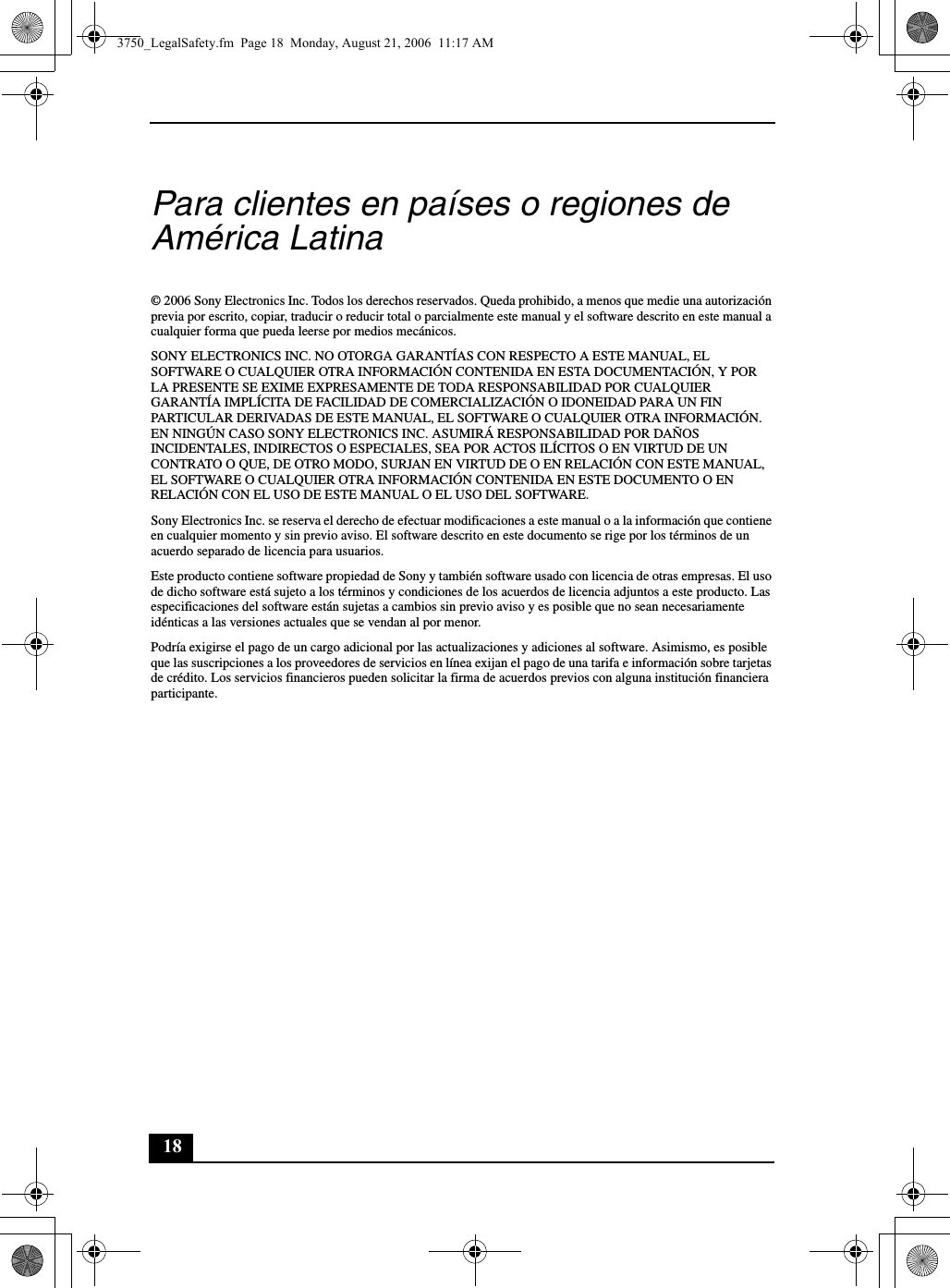 18Para clientes en países o regiones de América Latina© 2006 Sony Electronics Inc. Todos los derechos reservados. Queda prohibido, a menos que medie una autorización previa por escrito, copiar, traducir o reducir total o parcialmente este manual y el software descrito en este manual a cualquier forma que pueda leerse por medios mecánicos.SONY ELECTRONICS INC. NO OTORGA GARANTÍAS CON RESPECTO A ESTE MANUAL, EL SOFTWARE O CUALQUIER OTRA INFORMACIÓN CONTENIDA EN ESTA DOCUMENTACIÓN, Y POR LA PRESENTE SE EXIME EXPRESAMENTE DE TODA RESPONSABILIDAD POR CUALQUIER GARANTÍA IMPLÍCITA DE FACILIDAD DE COMERCIALIZACIÓN O IDONEIDAD PARA UN FIN PARTICULAR DERIVADAS DE ESTE MANUAL, EL SOFTWARE O CUALQUIER OTRA INFORMACIÓN. EN NINGÚN CASO SONY ELECTRONICS INC. ASUMIRÁ RESPONSABILIDAD POR DAÑOS INCIDENTALES, INDIRECTOS O ESPECIALES, SEA POR ACTOS ILÍCITOS O EN VIRTUD DE UN CONTRATO O QUE, DE OTRO MODO, SURJAN EN VIRTUD DE O EN RELACIÓN CON ESTE MANUAL, EL SOFTWARE O CUALQUIER OTRA INFORMACIÓN CONTENIDA EN ESTE DOCUMENTO O EN RELACIÓN CON EL USO DE ESTE MANUAL O EL USO DEL SOFTWARE.Sony Electronics Inc. se reserva el derecho de efectuar modificaciones a este manual o a la información que contiene en cualquier momento y sin previo aviso. El software descrito en este documento se rige por los términos de un acuerdo separado de licencia para usuarios.Este producto contiene software propiedad de Sony y también software usado con licencia de otras empresas. El uso de dicho software está sujeto a los términos y condiciones de los acuerdos de licencia adjuntos a este producto. Las especificaciones del software están sujetas a cambios sin previo aviso y es posible que no sean necesariamente idénticas a las versiones actuales que se vendan al por menor.Podría exigirse el pago de un cargo adicional por las actualizaciones y adiciones al software. Asimismo, es posible que las suscripciones a los proveedores de servicios en línea exijan el pago de una tarifa e información sobre tarjetas de crédito. Los servicios financieros pueden solicitar la firma de acuerdos previos con alguna institución financiera participante.3750_LegalSafety.fm  Page 18  Monday, August 21, 2006  11:17 AM