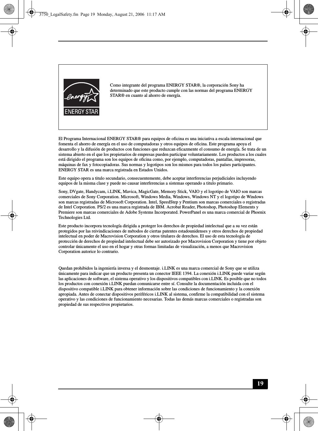 19El Programa Internacional ENERGY STAR® para equipos de oficina es una iniciativa a escala internacional que fomenta el ahorro de energía en el uso de computadoras y otros equipos de oficina. Este programa apoya el desarrollo y la difusión de productos con funciones que reduzcan eficazmente el consumo de energía. Se trata de un sistema abierto en el que los propietarios de empresas pueden participar voluntariamente. Los productos a los cuales está dirigido el programa son los equipos de oficina como, por ejemplo, computadoras, pantallas, impresoras, máquinas de fax y fotocopiadoras. Sus normas y logotipos son los mismos para todos los países participantes. ENERGY STAR es una marca registrada en Estados Unidos.Este equipo opera a titulo secundario, consecuentemente, debe aceptar interferencias perjudiciales incluyendo equipos de la misma clase y puede no causar interferencias a sistemas operando a titulo primario.Sony, DVgate, Handycam, i.LINK, Mavica, MagicGate, Memory Stick, VAIO y el logotipo de VAIO son marcas comerciales de Sony Corporation. Microsoft, Windows Media, Windows, Windows NT y el logotipo de Windows son marcas registradas de Microsoft Corporation. Intel, SpeedStep y Pentium son marcas comerciales o registradas de Intel Corporation. PS/2 es una marca registrada de IBM. Acrobat Reader, Photoshop, Photoshop Elements y Premiere son marcas comerciales de Adobe Systems Incorporated. PowerPanel es una marca comercial de Phoenix Technologies Ltd.Este producto incorpora tecnología dirigida a proteger los derechos de propiedad intelectual que a su vez están protegidos por las reivindicaciones de métodos de ciertas patentes estadounidenses y otros derechos de propiedad intelectual en poder de Macrovision Corporation y otros titulares de derechos. El uso de esta tecnología de protección de derechos de propiedad intelectual debe ser autorizado por Macrovision Corporation y tiene por objeto controlar únicamente el uso en el hogar y otras formas limitadas de visualización, a menos que Macrovision Corporation autorice lo contrario.Quedan prohibidos la ingeniería inversa y el desmontaje. i.LINK es una marca comercial de Sony que se utiliza únicamente para indicar que un producto presenta un conector IEEE 1394. La conexión i.LINK puede variar según las aplicaciones de software, el sistema operativo y los dispositivos compatibles con i.LINK. Es posible que no todos los productos con conexión i.LINK puedan comunicarse entre sí. Consulte la documentación incluida con el dispositivo compatible i.LINK para obtener información sobre las condiciones de funcionamiento y la conexión apropiada. Antes de conectar dispositivos periféricos i.LINK al sistema, confirme la compatibilidad con el sistema operativo y las condiciones de funcionamiento necesarias. Todas las demás marcas comerciales o registradas son propiedad de sus respectivos propietarios.Como integrante del programa ENERGY STAR®, la corporación Sony ha determinado que este producto cumple con las normas del programa ENERGY STAR® en cuanto al ahorro de energía.3750_LegalSafety.fm  Page 19  Monday, August 21, 2006  11:17 AM