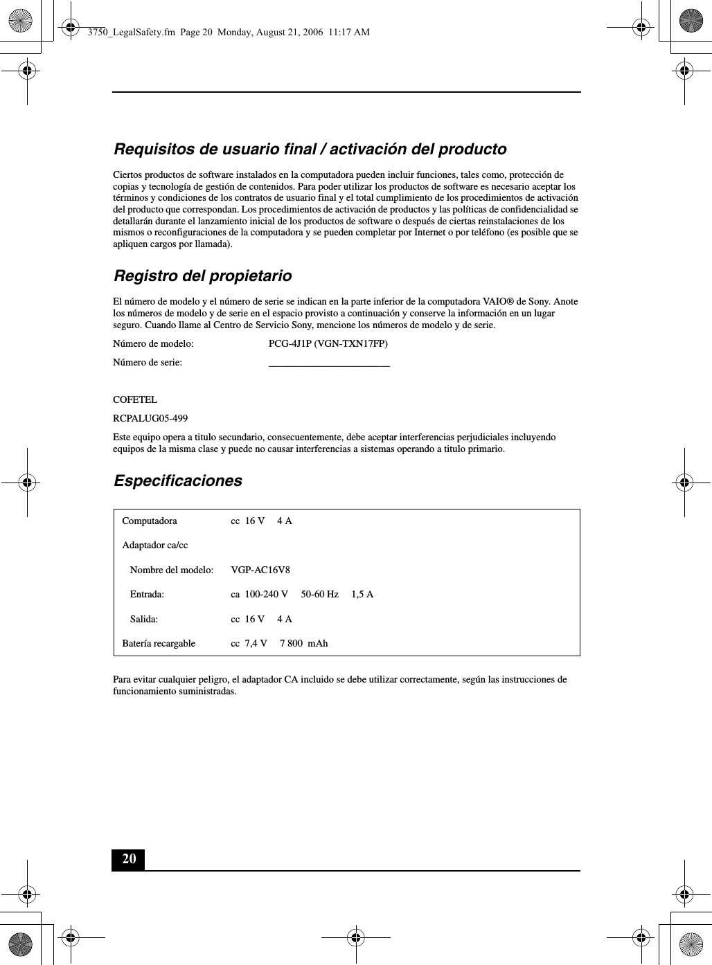 20Requisitos de usuario final / activación del productoCiertos productos de software instalados en la computadora pueden incluir funciones, tales como, protección de copias y tecnología de gestión de contenidos. Para poder utilizar los productos de software es necesario aceptar los términos y condiciones de los contratos de usuario final y el total cumplimiento de los procedimientos de activación del producto que correspondan. Los procedimientos de activación de productos y las políticas de confidencialidad se detallarán durante el lanzamiento inicial de los productos de software o después de ciertas reinstalaciones de los mismos o reconfiguraciones de la computadora y se pueden completar por Internet o por teléfono (es posible que se apliquen cargos por llamada).Registro del propietarioEl número de modelo y el número de serie se indican en la parte inferior de la computadora VAIO® de Sony. Anote los números de modelo y de serie en el espacio provisto a continuación y conserve la información en un lugar seguro. Cuando llame al Centro de Servicio Sony, mencione los números de modelo y de serie.Número de modelo: PCG-4J1P (VGN-TXN17FP)Número de serie: ________________________COFETELRCPALUG05-499Este equipo opera a titulo secundario, consecuentemente, debe aceptar interferencias perjudiciales incluyendo equipos de la misma clase y puede no causar interferencias a sistemas operando a titulo primario.EspecificacionesPara evitar cualquier peligro, el adaptador CA incluido se debe utilizar correctamente, según las instrucciones de funcionamiento suministradas.Computadora cc  16 V  4 AAdaptador ca/ccNombre del modelo: VGP-AC16V8Entrada: ca  100-240 V 50-60 Hz  1,5 ASalida: cc  16 V  4 ABatería recargable cc  7,4 V  7 800  mAh3750_LegalSafety.fm  Page 20  Monday, August 21, 2006  11:17 AM