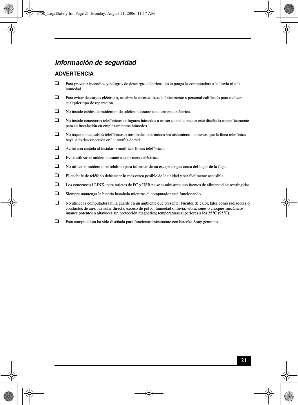 21Información de seguridadADVERTENCIA❑Para prevenir incendios y peligros de descargas eléctricas, no exponga la computadora a la lluvia ni a la humedad.❑Para evitar descargas eléctricas, no abra la carcasa. Acuda únicamente a personal calificado para realizar cualquier tipo de reparación.❑No instale cables de módem ni de teléfono durante una tormenta eléctrica.❑No instale conectores telefónicos en lugares húmedos a no ser que el conector esté diseñado específicamente para su instalación en emplazamientos húmedos.❑No toque nunca cables telefónicos o terminales telefónicos sin aislamiento, a menos que la línea telefónica haya sido desconectada en la interfaz de red.❑Actúe con cautela al instalar o modificar líneas telefónicas.❑Evite utilizar el módem durante una tormenta eléctrica. ❑No utilice el módem ni el teléfono para informar de un escape de gas cerca del lugar de la fuga.❑El enchufe de teléfono debe estar lo más cerca posible de la unidad y ser fácilmente accesible.❑Los conectores i.LINK, para tarjetas de PC y USB no se suministran con fuentes de alimentación restringidas.❑Siempre mantenga la batería instalada mientras el computador esté funcionando.❑No utilice la computadora ni la guarde en un ambiente que presente: Fuentes de calor, tales como radiadores o conductos de aire, luz solar directa, exceso de polvo; humedad o lluvia, vibraciones o choques mecánicos; imanes potentes o altavoces sin protección magnética; temperaturas superiores a los 35°C (95°F).❑Esta computadora ha sido diseñada para funcionar únicamente con baterías Sony genuinas.3750_LegalSafety.fm  Page 21  Monday, August 21, 2006  11:17 AM
