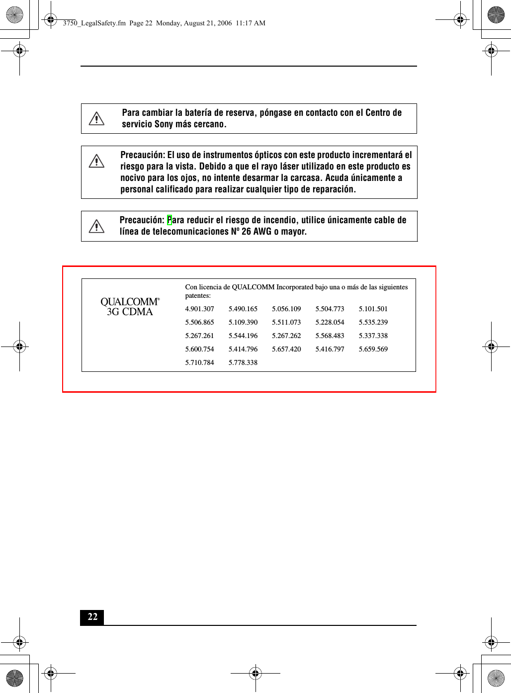 22Para cambiar la batería de reserva, póngase en contacto con el Centro de servicio Sony más cercano.Precaución: El uso de instrumentos ópticos con este producto incrementará el riesgo para la vista. Debido a que el rayo láser utilizado en este producto es nocivo para los ojos, no intente desarmar la carcasa. Acuda únicamente a personal calificado para realizar cualquier tipo de reparación.Precaución: Para reducir el riesgo de incendio, utilice únicamente cable de línea de telecomunicaciones Nº 26 AWG o mayor.Con licencia de QUALCOMM Incorporated bajo una o más de las siguientes patentes: 4.901.307        5.490.165        5.056.109        5.504.773        5.101.5015.506.865        5.109.390        5.511.073        5.228.054        5.535.2395.267.261        5.544.196        5.267.262        5.568.483        5.337.3385.600.754        5.414.796        5.657.420        5.416.797        5.659.5695.710.784        5.778.3383750_LegalSafety.fm  Page 22  Monday, August 21, 2006  11:17 AM