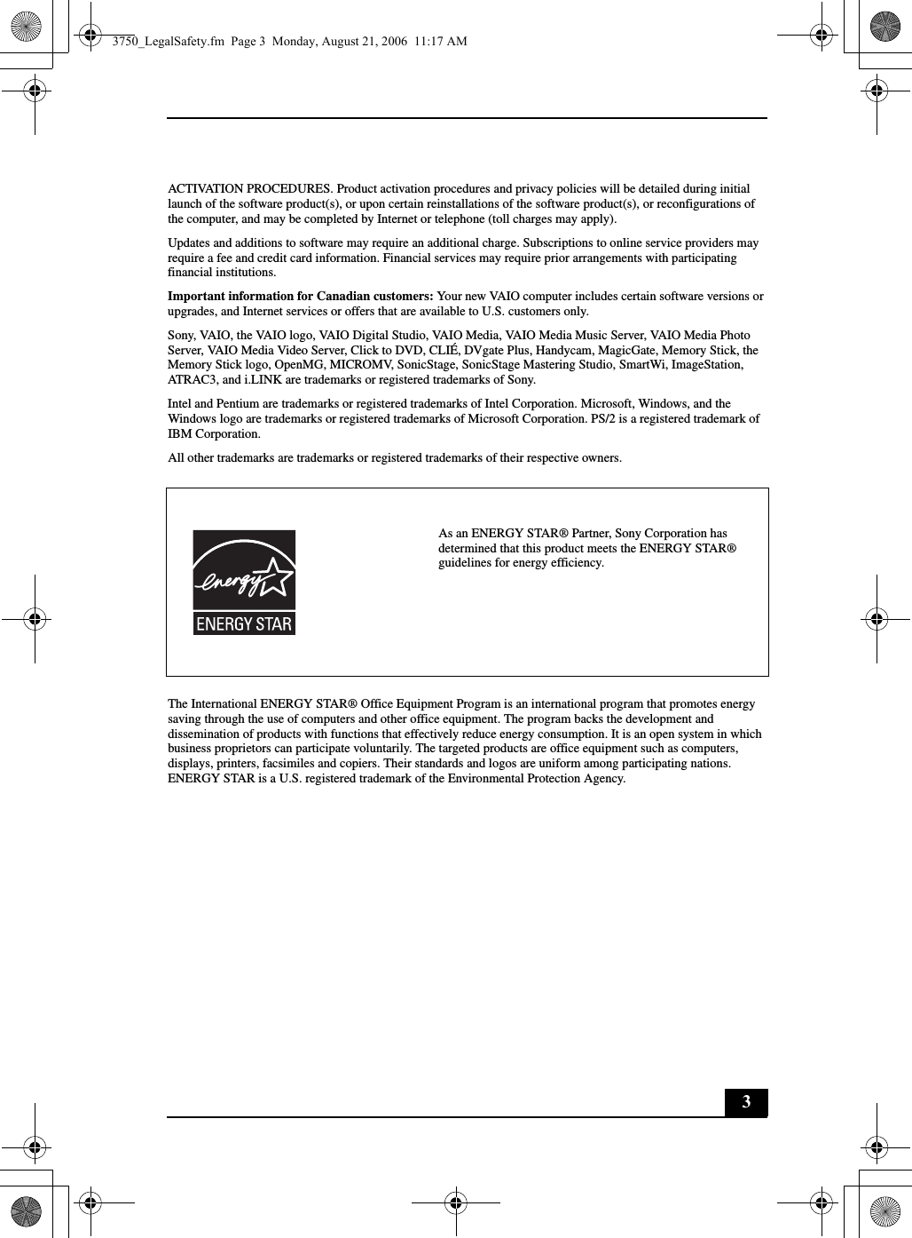 3ACTIVATION PROCEDURES. Product activation procedures and privacy policies will be detailed during initial launch of the software product(s), or upon certain reinstallations of the software product(s), or reconfigurations of the computer, and may be completed by Internet or telephone (toll charges may apply).Updates and additions to software may require an additional charge. Subscriptions to online service providers may require a fee and credit card information. Financial services may require prior arrangements with participating financial institutions.Important information for Canadian customers: Your new VAIO computer includes certain software versions or upgrades, and Internet services or offers that are available to U.S. customers only. Sony, VAIO, the VAIO logo, VAIO Digital Studio, VAIO Media, VAIO Media Music Server, VAIO Media Photo Server, VAIO Media Video Server, Click to DVD, CLIÉ, DVgate Plus, Handycam, MagicGate, Memory Stick, the Memory Stick logo, OpenMG, MICROMV, SonicStage, SonicStage Mastering Studio, SmartWi, ImageStation, ATRAC3, and i.LINK are trademarks or registered trademarks of Sony. Intel and Pentium are trademarks or registered trademarks of Intel Corporation. Microsoft, Windows, and the Windows logo are trademarks or registered trademarks of Microsoft Corporation. PS/2 is a registered trademark of IBM Corporation.All other trademarks are trademarks or registered trademarks of their respective owners.The International ENERGY STAR® Office Equipment Program is an international program that promotes energy saving through the use of computers and other office equipment. The program backs the development and dissemination of products with functions that effectively reduce energy consumption. It is an open system in which business proprietors can participate voluntarily. The targeted products are office equipment such as computers, displays, printers, facsimiles and copiers. Their standards and logos are uniform among participating nations. ENERGY STAR is a U.S. registered trademark of the Environmental Protection Agency.As an ENERGY STAR® Partner, Sony Corporation has determined that this product meets the ENERGY STAR® guidelines for energy efficiency.3750_LegalSafety.fm  Page 3  Monday, August 21, 2006  11:17 AM