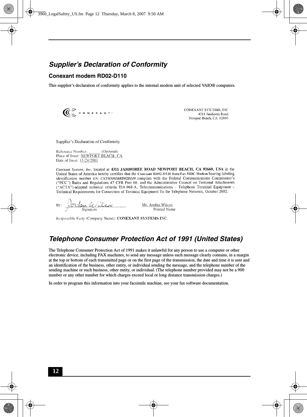 12Supplier’s Declaration of ConformityConexant modem RD02-D110This supplier’s declaration of conformity applies to the internal modem unit of selected VAIO® computers.Telephone Consumer Protection Act of 1991 (United States) The Telephone Consumer Protection Act of 1991 makes it unlawful for any person to use a computer or other electronic device, including FAX machines, to send any message unless such message clearly contains, in a margin at the top or bottom of each transmitted page or on the first page of the transmission, the date and time it is sent and an identification of the business, other entity, or individual sending the message, and the telephone number of the sending machine or such business, other entity, or individual. (The telephone number provided may not be a 900 number or any other number for which charges exceed local or long distance transmission charges.)In order to program this information into your facsimile machine, see your fax software documentation.3960_LegalSafety_US.fm  Page 12  Thursday, March 8, 2007  9:50 AM