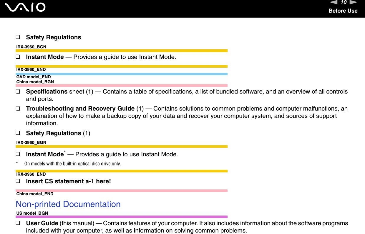 10nNBefore Use❑Safety RegulationsIRX-3960_BGN❑Instant Mode — Provides a guide to use Instant Mode.IRX-3960_ENDGVD model_ENDChina model_BGN❑Specifications sheet (1) — Contains a table of specifications, a list of bundled software, and an overview of all controls and ports.❑Troubleshooting and Recovery Guide (1) — Contains solutions to common problems and computer malfunctions, an explanation of how to make a backup copy of your data and recover your computer system, and sources of support information.❑Safety Regulations (1)IRX-3960_BGN❑Instant Mode* — Provides a guide to use Instant Mode.* On models with the built-in optical disc drive only.IRX-3960_END❑Insert CS statement a-1 here!China model_END Non-printed DocumentationUS model_BGN❑User Guide (this manual) — Contains features of your computer. It also includes information about the software programs included with your computer, as well as information on solving common problems.