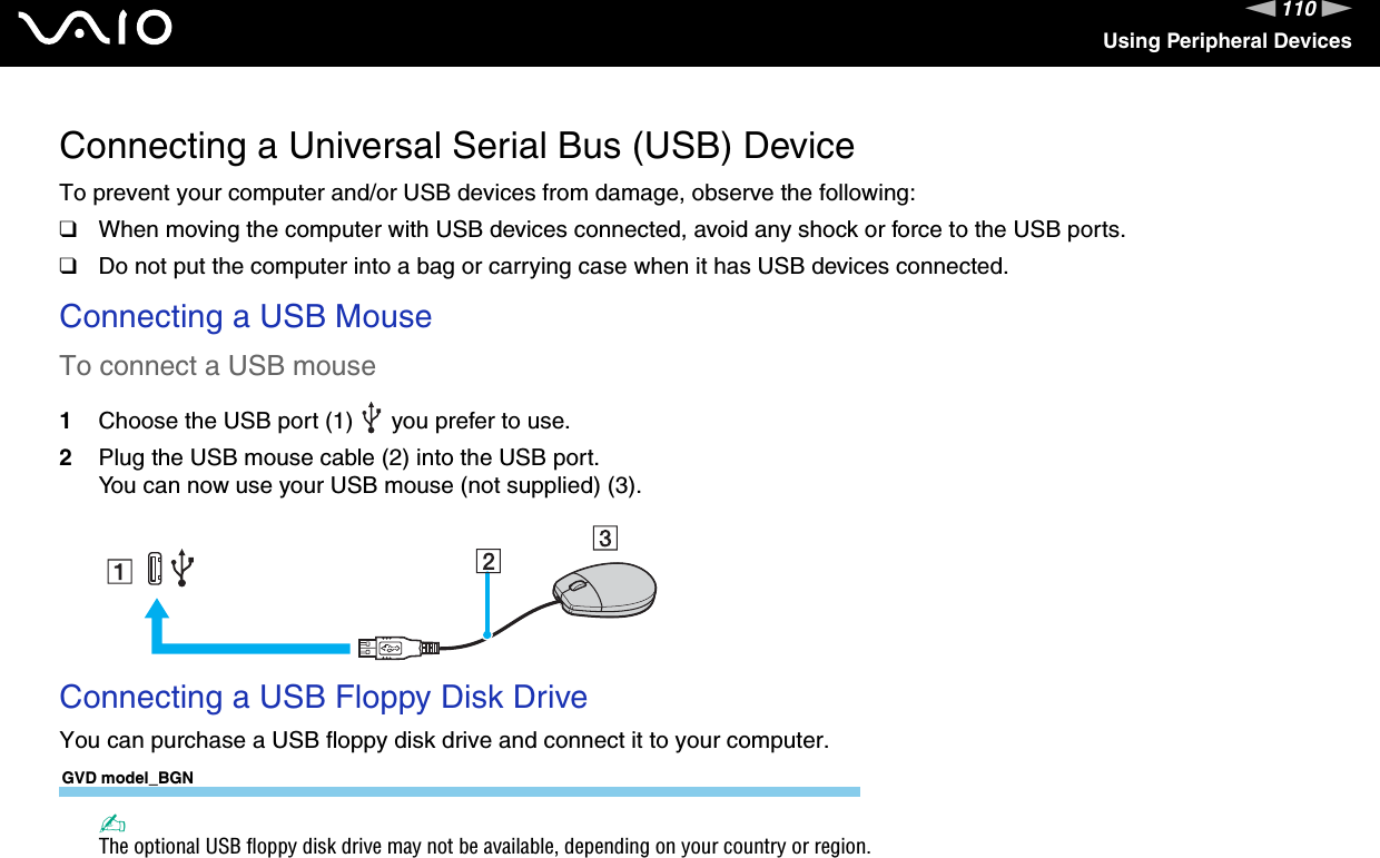 110nNUsing Peripheral DevicesConnecting a Universal Serial Bus (USB) DeviceTo prevent your computer and/or USB devices from damage, observe the following:❑When moving the computer with USB devices connected, avoid any shock or force to the USB ports.❑Do not put the computer into a bag or carrying case when it has USB devices connected.Connecting a USB MouseTo connect a USB mouse1Choose the USB port (1)   you prefer to use.2Plug the USB mouse cable (2) into the USB port.You can now use your USB mouse (not supplied) (3). Connecting a USB Floppy Disk DriveYou can purchase a USB floppy disk drive and connect it to your computer.GVD model_BGN✍The optional USB floppy disk drive may not be available, depending on your country or region.