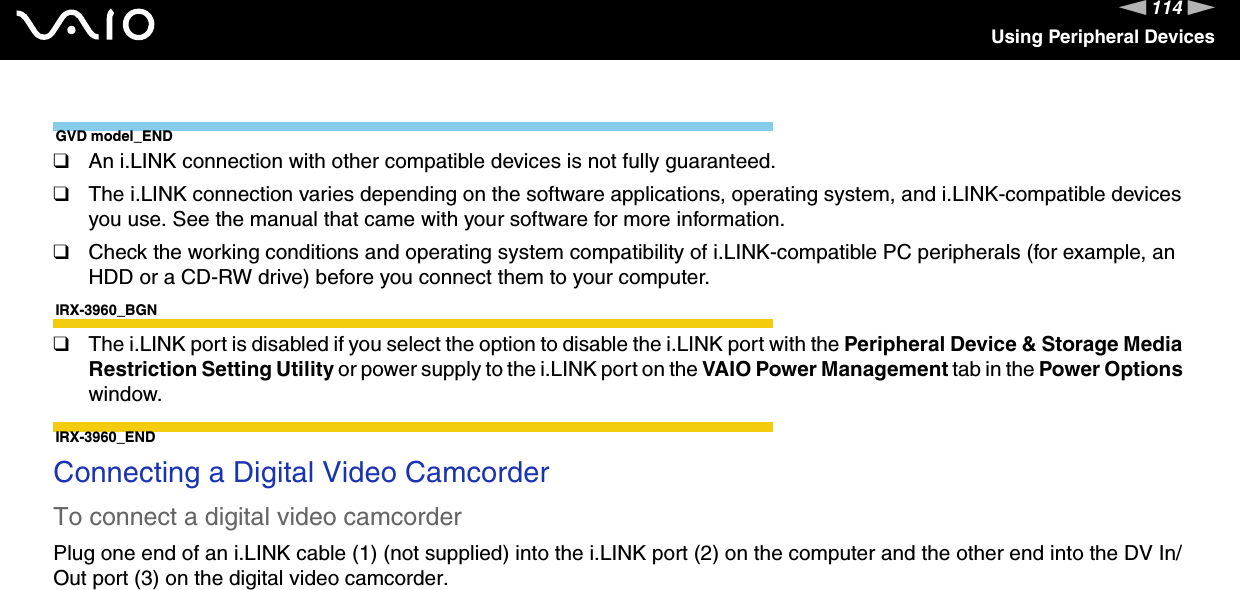 114nNUsing Peripheral DevicesGVD model_END❑An i.LINK connection with other compatible devices is not fully guaranteed.❑The i.LINK connection varies depending on the software applications, operating system, and i.LINK-compatible devices you use. See the manual that came with your software for more information.❑Check the working conditions and operating system compatibility of i.LINK-compatible PC peripherals (for example, an HDD or a CD-RW drive) before you connect them to your computer.IRX-3960_BGN❑The i.LINK port is disabled if you select the option to disable the i.LINK port with the Peripheral Device &amp; Storage Media Restriction Setting Utility or power supply to the i.LINK port on the VAIO Power Management tab in the Power Options window.IRX-3960_ENDConnecting a Digital Video CamcorderTo connect a digital video camcorderPlug one end of an i.LINK cable (1) (not supplied) into the i.LINK port (2) on the computer and the other end into the DV In/Out port (3) on the digital video camcorder.