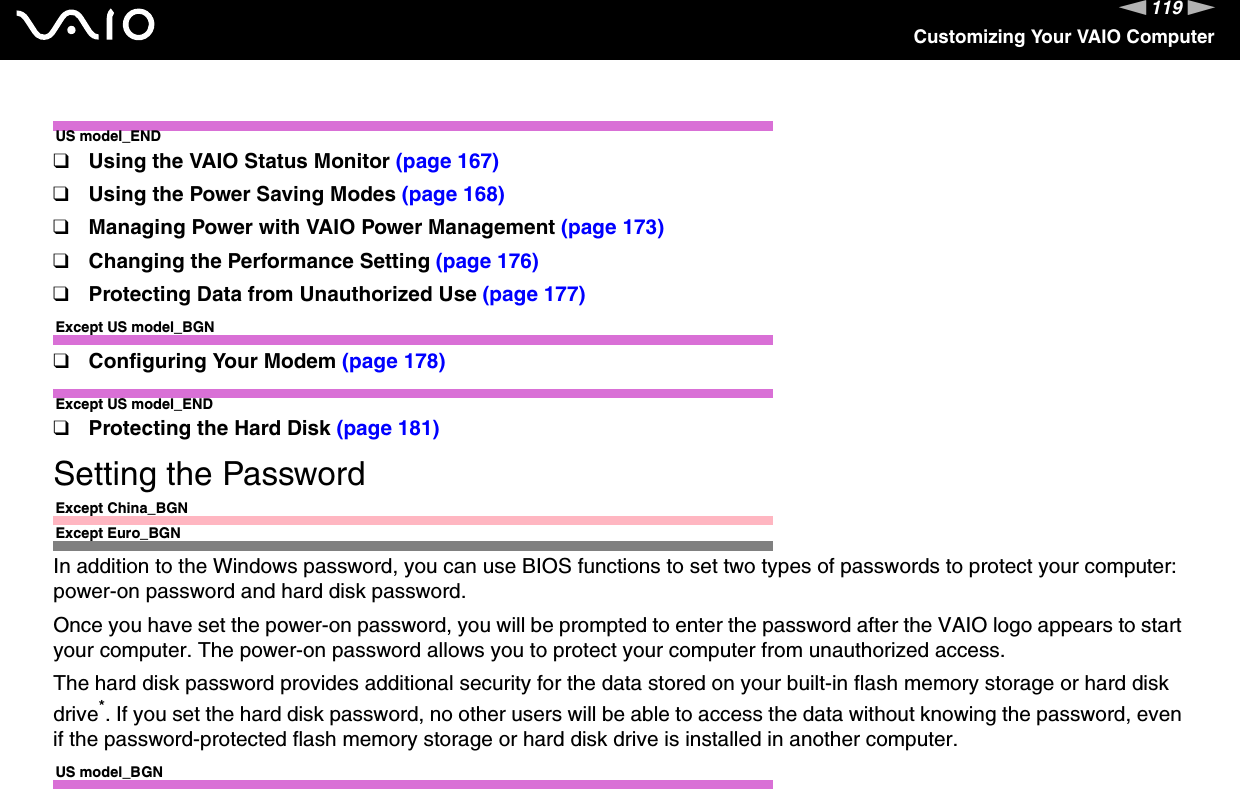 119nNCustomizing Your VAIO ComputerUS model_END❑Using the VAIO Status Monitor (page 167)❑Using the Power Saving Modes (page 168)❑Managing Power with VAIO Power Management (page 173)❑Changing the Performance Setting (page 176)❑Protecting Data from Unauthorized Use (page 177)Except US model_BGN❑Configuring Your Modem (page 178)Except US model_END❑Protecting the Hard Disk (page 181)Setting the PasswordExcept China_BGNExcept Euro_BGNIn addition to the Windows password, you can use BIOS functions to set two types of passwords to protect your computer: power-on password and hard disk password.Once you have set the power-on password, you will be prompted to enter the password after the VAIO logo appears to start your computer. The power-on password allows you to protect your computer from unauthorized access.The hard disk password provides additional security for the data stored on your built-in flash memory storage or hard disk drive*. If you set the hard disk password, no other users will be able to access the data without knowing the password, even if the password-protected flash memory storage or hard disk drive is installed in another computer.US model_BGN